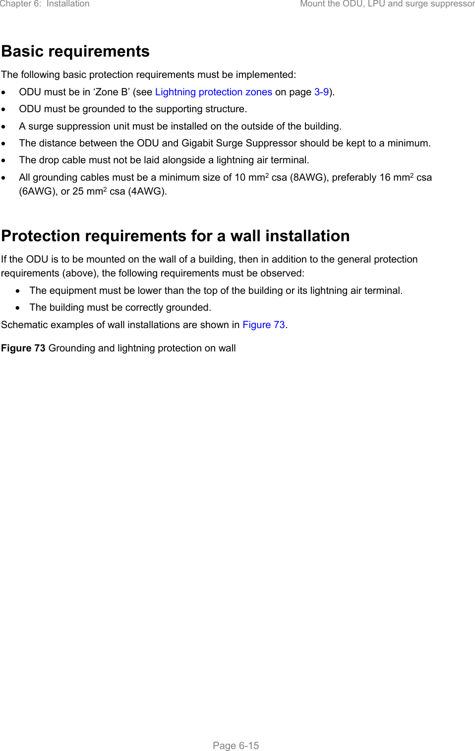 Chapter 6:  Installation  Mount the ODU, LPU and surge suppressor   Page 6-15 Basic requirements The following basic protection requirements must be implemented:   ODU must be in ‘Zone B’ (see Lightning protection zones on page 3-9).   ODU must be grounded to the supporting structure.   A surge suppression unit must be installed on the outside of the building.   The distance between the ODU and Gigabit Surge Suppressor should be kept to a minimum.   The drop cable must not be laid alongside a lightning air terminal.   All grounding cables must be a minimum size of 10 mm2 csa (8AWG), preferably 16 mm2 csa (6AWG), or 25 mm2 csa (4AWG).  Protection requirements for a wall installation If the ODU is to be mounted on the wall of a building, then in addition to the general protection requirements (above), the following requirements must be observed:   The equipment must be lower than the top of the building or its lightning air terminal.   The building must be correctly grounded. Schematic examples of wall installations are shown in Figure 73. Figure 73 Grounding and lightning protection on wall   