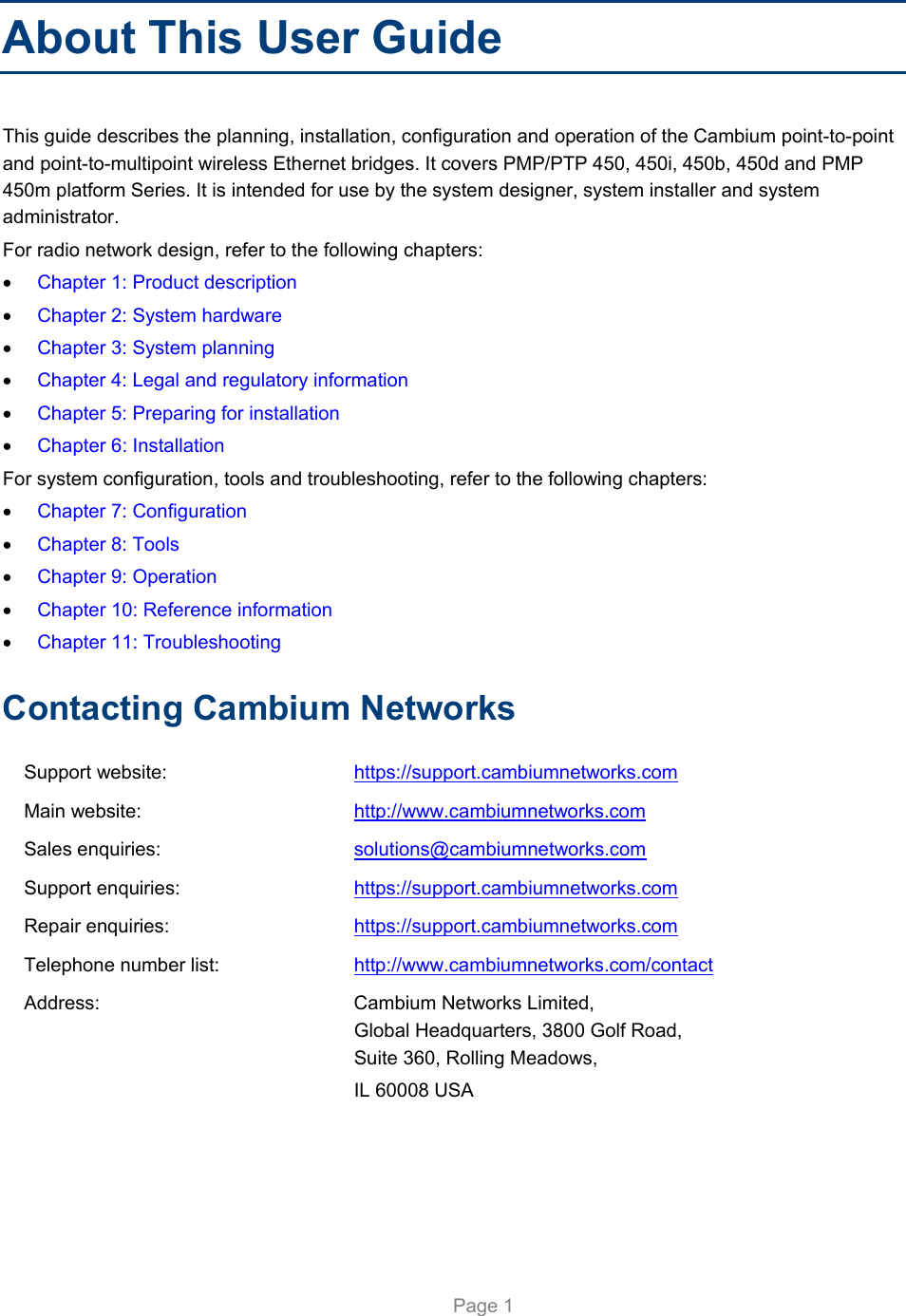     Page 1   About This User Guide This guide describes the planning, installation, configuration and operation of the Cambium point-to-point and point-to-multipoint wireless Ethernet bridges. It covers PMP/PTP 450, 450i, 450b, 450d and PMP 450m platform Series. It is intended for use by the system designer, system installer and system administrator.  For radio network design, refer to the following chapters:  Chapter 1: Product description  Chapter 2: System hardware  Chapter 3: System planning  Chapter 4: Legal and regulatory information  Chapter 5: Preparing for installation  Chapter 6: Installation For system configuration, tools and troubleshooting, refer to the following chapters:  Chapter 7: Configuration  Chapter 8: Tools  Chapter 9: Operation  Chapter 10: Reference information  Chapter 11: Troubleshooting Contacting Cambium Networks Support website:  https://support.cambiumnetworks.com Main website:  http://www.cambiumnetworks.com Sales enquiries:  solutions@cambiumnetworks.com Support enquiries:  https://support.cambiumnetworks.com Repair enquiries:  https://support.cambiumnetworks.com Telephone number list:  http://www.cambiumnetworks.com/contact Address:  Cambium Networks Limited, Global Headquarters, 3800 Golf Road,  Suite 360, Rolling Meadows,  IL 60008 USA  