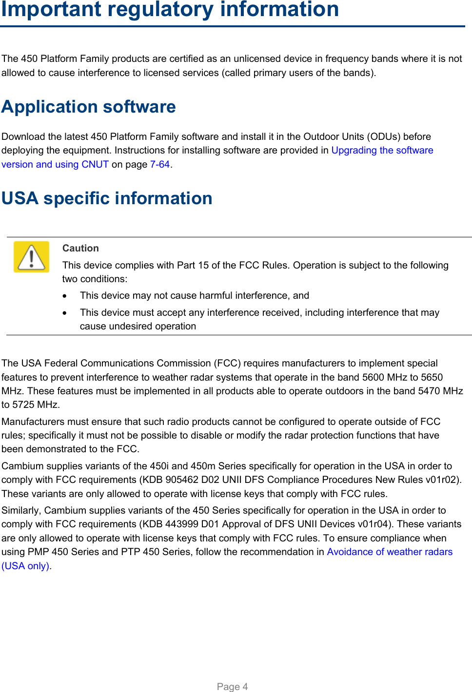   Page 4 Important regulatory information The 450 Platform Family products are certified as an unlicensed device in frequency bands where it is not allowed to cause interference to licensed services (called primary users of the bands). Application software Download the latest 450 Platform Family software and install it in the Outdoor Units (ODUs) before deploying the equipment. Instructions for installing software are provided in Upgrading the software version and using CNUT on page 7-64. USA specific information   Caution This device complies with Part 15 of the FCC Rules. Operation is subject to the following two conditions:   This device may not cause harmful interference, and   This device must accept any interference received, including interference that may cause undesired operation  The USA Federal Communications Commission (FCC) requires manufacturers to implement special features to prevent interference to weather radar systems that operate in the band 5600 MHz to 5650 MHz. These features must be implemented in all products able to operate outdoors in the band 5470 MHz to 5725 MHz. Manufacturers must ensure that such radio products cannot be configured to operate outside of FCC rules; specifically it must not be possible to disable or modify the radar protection functions that have been demonstrated to the FCC. Cambium supplies variants of the 450i and 450m Series specifically for operation in the USA in order to comply with FCC requirements (KDB 905462 D02 UNII DFS Compliance Procedures New Rules v01r02). These variants are only allowed to operate with license keys that comply with FCC rules.  Similarly, Cambium supplies variants of the 450 Series specifically for operation in the USA in order to comply with FCC requirements (KDB 443999 D01 Approval of DFS UNII Devices v01r04). These variants are only allowed to operate with license keys that comply with FCC rules. To ensure compliance when using PMP 450 Series and PTP 450 Series, follow the recommendation in Avoidance of weather radars (USA only).  