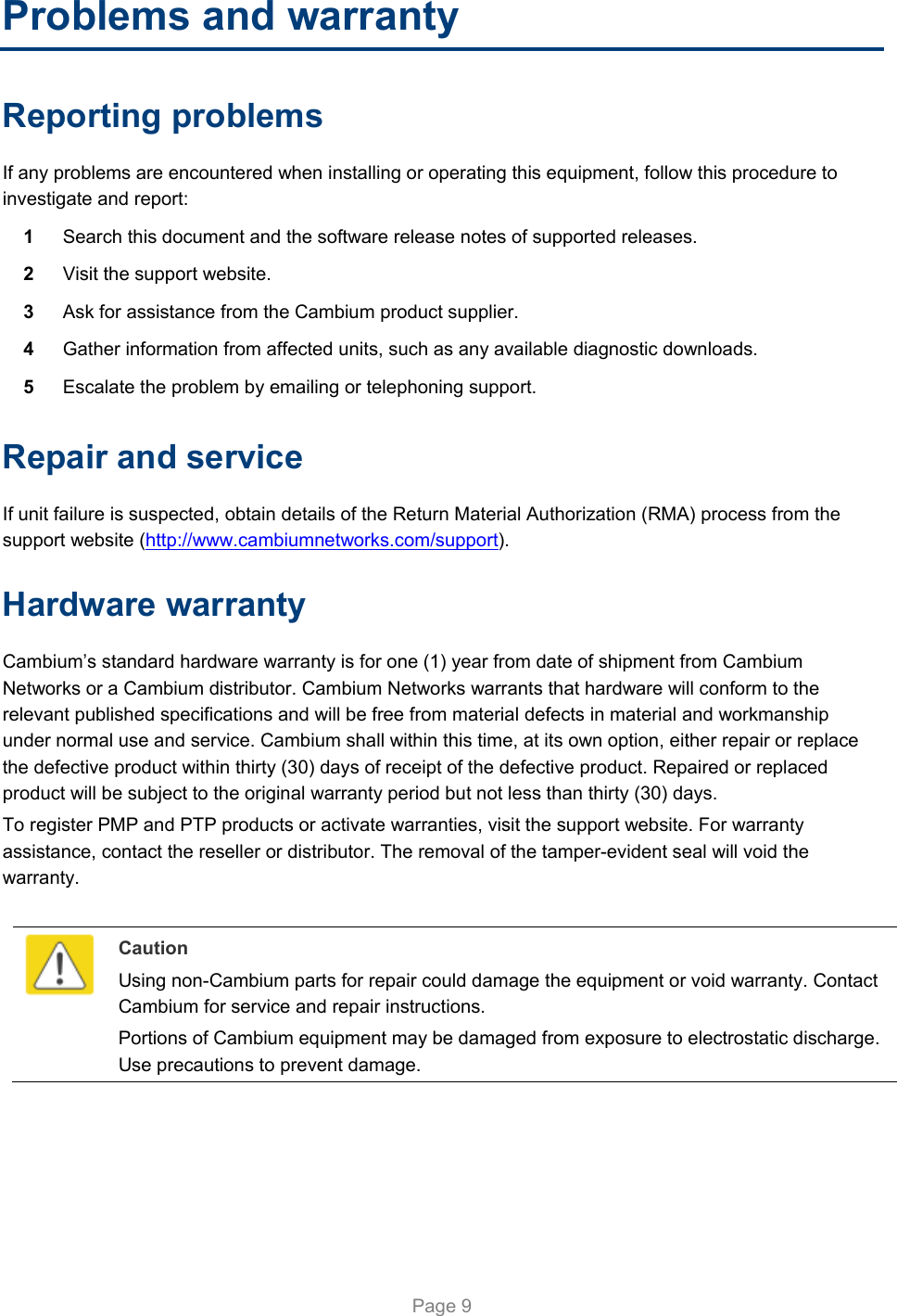   Page 9 Problems and warranty Reporting problems If any problems are encountered when installing or operating this equipment, follow this procedure to investigate and report: 1  Search this document and the software release notes of supported releases. 2  Visit the support website. 3  Ask for assistance from the Cambium product supplier. 4  Gather information from affected units, such as any available diagnostic downloads. 5  Escalate the problem by emailing or telephoning support. Repair and service If unit failure is suspected, obtain details of the Return Material Authorization (RMA) process from the support website (http://www.cambiumnetworks.com/support). Hardware warranty Cambium’s standard hardware warranty is for one (1) year from date of shipment from Cambium Networks or a Cambium distributor. Cambium Networks warrants that hardware will conform to the relevant published specifications and will be free from material defects in material and workmanship under normal use and service. Cambium shall within this time, at its own option, either repair or replace the defective product within thirty (30) days of receipt of the defective product. Repaired or replaced product will be subject to the original warranty period but not less than thirty (30) days. To register PMP and PTP products or activate warranties, visit the support website. For warranty assistance, contact the reseller or distributor. The removal of the tamper-evident seal will void the warranty.   Caution Using non-Cambium parts for repair could damage the equipment or void warranty. Contact Cambium for service and repair instructions. Portions of Cambium equipment may be damaged from exposure to electrostatic discharge. Use precautions to prevent damage.  