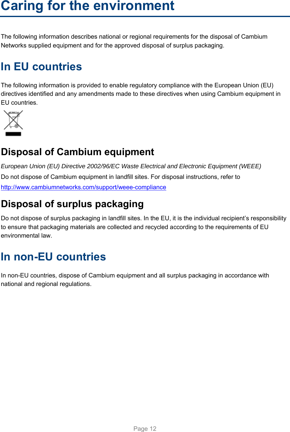   Page 12 Caring for the environment The following information describes national or regional requirements for the disposal of Cambium Networks supplied equipment and for the approved disposal of surplus packaging. In EU countries The following information is provided to enable regulatory compliance with the European Union (EU) directives identified and any amendments made to these directives when using Cambium equipment in EU countries.  Disposal of Cambium equipment European Union (EU) Directive 2002/96/EC Waste Electrical and Electronic Equipment (WEEE) Do not dispose of Cambium equipment in landfill sites. For disposal instructions, refer to  http://www.cambiumnetworks.com/support/weee-compliance Disposal of surplus packaging Do not dispose of surplus packaging in landfill sites. In the EU, it is the individual recipient’s responsibility to ensure that packaging materials are collected and recycled according to the requirements of EU environmental law. In non-EU countries In non-EU countries, dispose of Cambium equipment and all surplus packaging in accordance with national and regional regulations.  