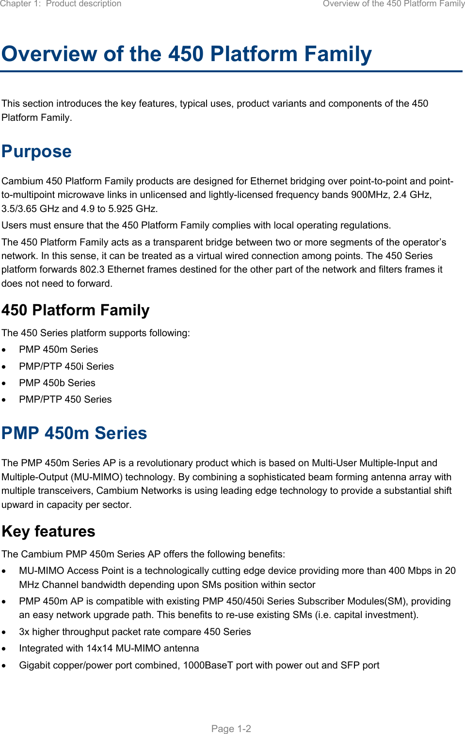 Chapter 1:  Product description  Overview of the 450 Platform Family   Page 1-2 Overview of the 450 Platform Family  This section introduces the key features, typical uses, product variants and components of the 450 Platform Family. Purpose Cambium 450 Platform Family products are designed for Ethernet bridging over point-to-point and point-to-multipoint microwave links in unlicensed and lightly-licensed frequency bands 900MHz, 2.4 GHz, 3.5/3.65 GHz and 4.9 to 5.925 GHz. Users must ensure that the 450 Platform Family complies with local operating regulations. The 450 Platform Family acts as a transparent bridge between two or more segments of the operator’s network. In this sense, it can be treated as a virtual wired connection among points. The 450 Series platform forwards 802.3 Ethernet frames destined for the other part of the network and filters frames it does not need to forward.  450 Platform Family The 450 Series platform supports following:   PMP 450m Series   PMP/PTP 450i Series   PMP 450b Series    PMP/PTP 450 Series PMP 450m Series The PMP 450m Series AP is a revolutionary product which is based on Multi-User Multiple-Input and Multiple-Output (MU-MIMO) technology. By combining a sophisticated beam forming antenna array with multiple transceivers, Cambium Networks is using leading edge technology to provide a substantial shift upward in capacity per sector. Key features The Cambium PMP 450m Series AP offers the following benefits:   MU-MIMO Access Point is a technologically cutting edge device providing more than 400 Mbps in 20 MHz Channel bandwidth depending upon SMs position within sector   PMP 450m AP is compatible with existing PMP 450/450i Series Subscriber Modules(SM), providing an easy network upgrade path. This benefits to re-use existing SMs (i.e. capital investment).   3x higher throughput packet rate compare 450 Series   Integrated with 14x14 MU-MIMO antenna   Gigabit copper/power port combined, 1000BaseT port with power out and SFP port 
