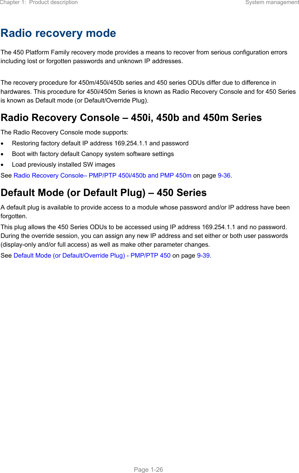 Chapter 1:  Product description  System management   Page 1-26 Radio recovery mode  The 450 Platform Family recovery mode provides a means to recover from serious configuration errors including lost or forgotten passwords and unknown IP addresses.  The recovery procedure for 450m/450i/450b series and 450 series ODUs differ due to difference in hardwares. This procedure for 450i/450m Series is known as Radio Recovery Console and for 450 Series is known as Default mode (or Default/Override Plug).  Radio Recovery Console – 450i, 450b and 450m Series  The Radio Recovery Console mode supports:   Restoring factory default IP address 169.254.1.1 and password   Boot with factory default Canopy system software settings   Load previously installed SW images See Radio Recovery Console– PMP/PTP 450i/450b and PMP 450m on page 9-36. Default Mode (or Default Plug) – 450 Series  A default plug is available to provide access to a module whose password and/or IP address have been forgotten.  This plug allows the 450 Series ODUs to be accessed using IP address 169.254.1.1 and no password. During the override session, you can assign any new IP address and set either or both user passwords (display-only and/or full access) as well as make other parameter changes. See Default Mode (or Default/Override Plug) - PMP/PTP 450 on page 9-39.   