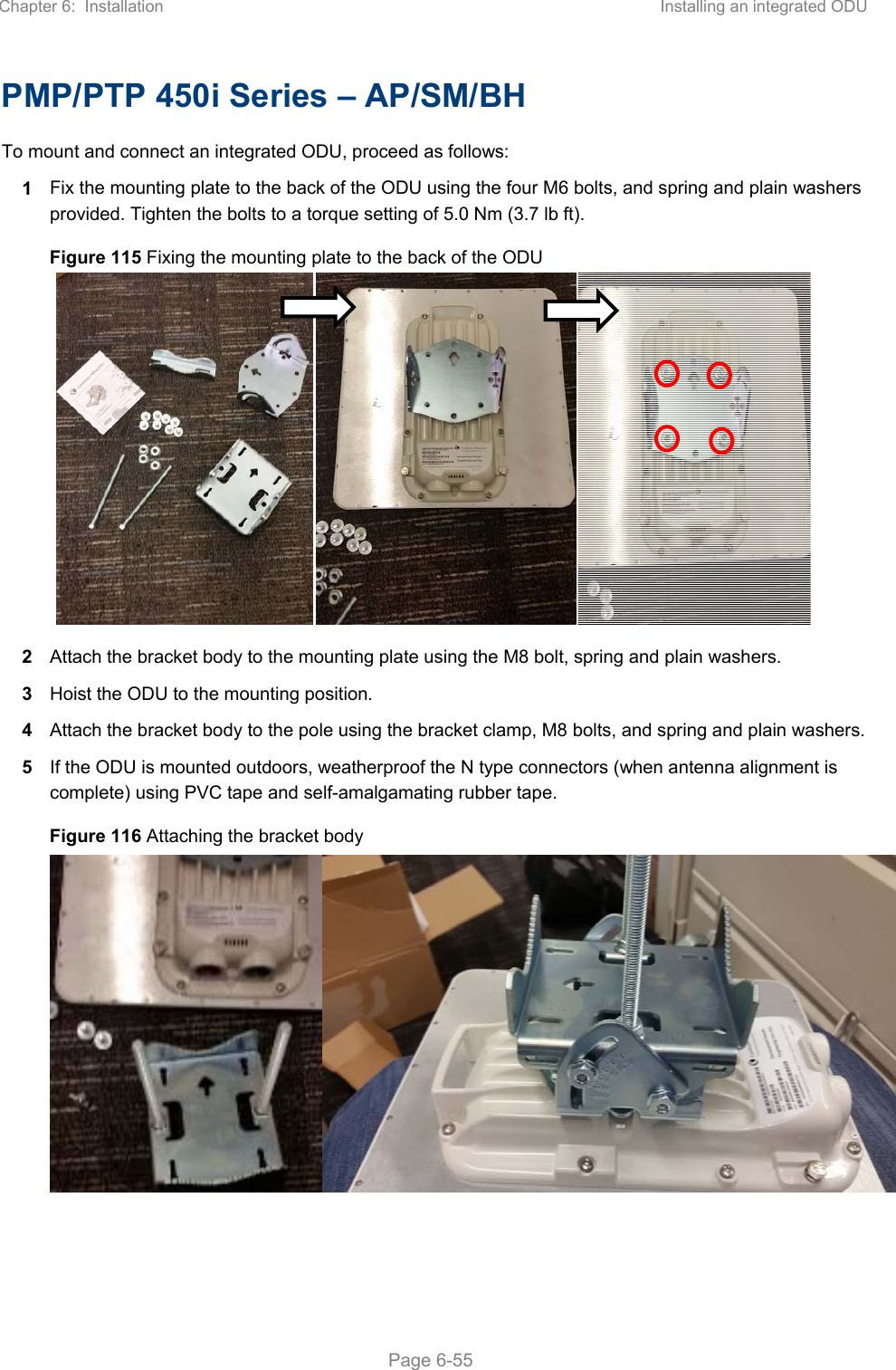 Chapter 6:  Installation  Installing an integrated ODU   Page 6-55 PMP/PTP 450i Series – AP/SM/BH To mount and connect an integrated ODU, proceed as follows: 1  Fix the mounting plate to the back of the ODU using the four M6 bolts, and spring and plain washers provided. Tighten the bolts to a torque setting of 5.0 Nm (3.7 lb ft). Figure 115 Fixing the mounting plate to the back of the ODU  2  Attach the bracket body to the mounting plate using the M8 bolt, spring and plain washers. 3  Hoist the ODU to the mounting position. 4  Attach the bracket body to the pole using the bracket clamp, M8 bolts, and spring and plain washers.  5  If the ODU is mounted outdoors, weatherproof the N type connectors (when antenna alignment is complete) using PVC tape and self-amalgamating rubber tape. Figure 116 Attaching the bracket body 