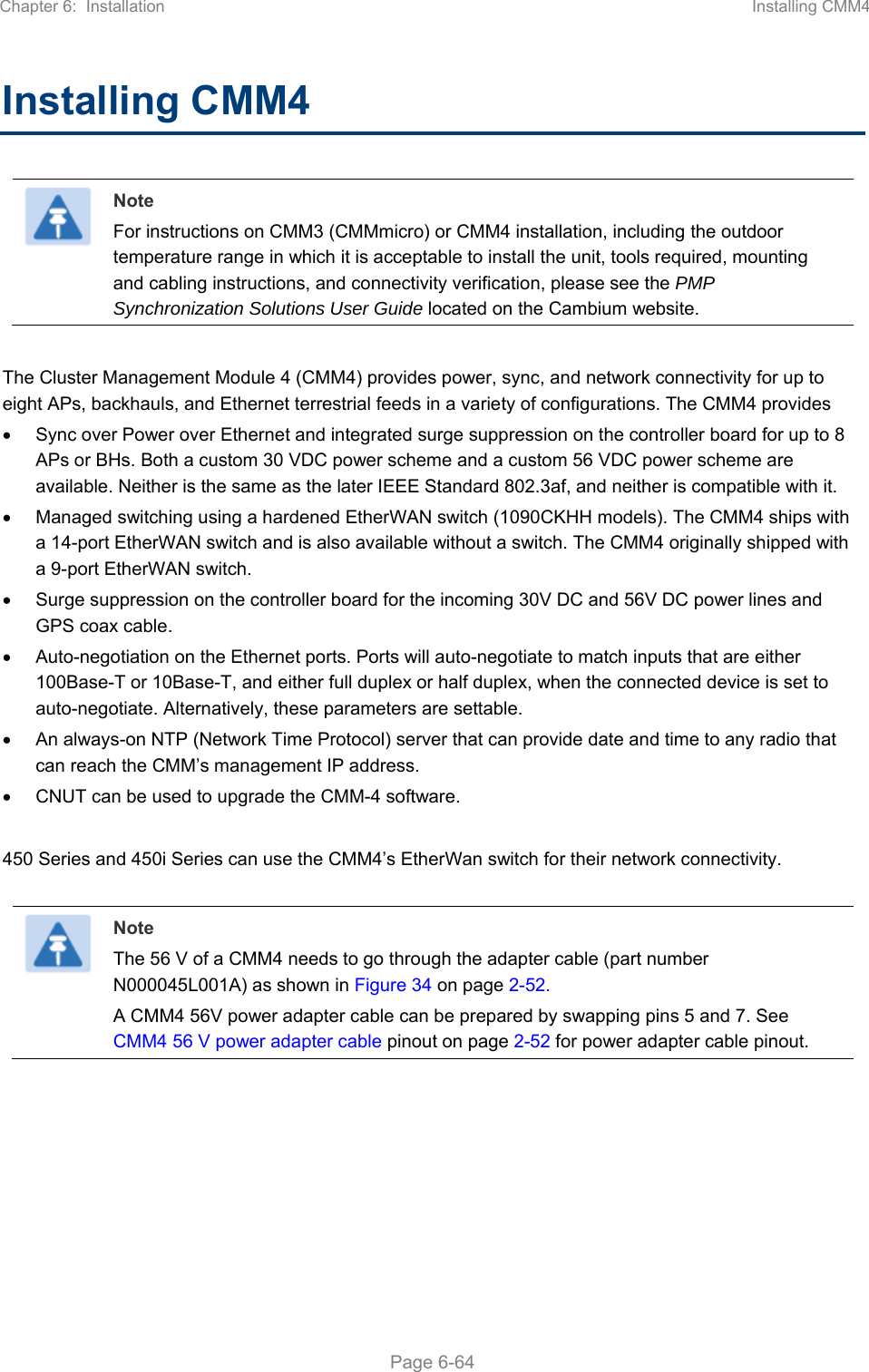 Chapter 6:  Installation  Installing CMM4   Page 6-64 Installing CMM4  Note For instructions on CMM3 (CMMmicro) or CMM4 installation, including the outdoor temperature range in which it is acceptable to install the unit, tools required, mounting and cabling instructions, and connectivity verification, please see the PMP Synchronization Solutions User Guide located on the Cambium website.  The Cluster Management Module 4 (CMM4) provides power, sync, and network connectivity for up to eight APs, backhauls, and Ethernet terrestrial feeds in a variety of configurations. The CMM4 provides   Sync over Power over Ethernet and integrated surge suppression on the controller board for up to 8 APs or BHs. Both a custom 30 VDC power scheme and a custom 56 VDC power scheme are available. Neither is the same as the later IEEE Standard 802.3af, and neither is compatible with it.   Managed switching using a hardened EtherWAN switch (1090CKHH models). The CMM4 ships with a 14-port EtherWAN switch and is also available without a switch. The CMM4 originally shipped with a 9-port EtherWAN switch.   Surge suppression on the controller board for the incoming 30V DC and 56V DC power lines and GPS coax cable.   Auto-negotiation on the Ethernet ports. Ports will auto-negotiate to match inputs that are either 100Base-T or 10Base-T, and either full duplex or half duplex, when the connected device is set to auto-negotiate. Alternatively, these parameters are settable.   An always-on NTP (Network Time Protocol) server that can provide date and time to any radio that can reach the CMM’s management IP address.   CNUT can be used to upgrade the CMM-4 software.  450 Series and 450i Series can use the CMM4’s EtherWan switch for their network connectivity.   Note The 56 V of a CMM4 needs to go through the adapter cable (part number N000045L001A) as shown in Figure 34 on page 2-52. A CMM4 56V power adapter cable can be prepared by swapping pins 5 and 7. See CMM4 56 V power adapter cable pinout on page 2-52 for power adapter cable pinout.  