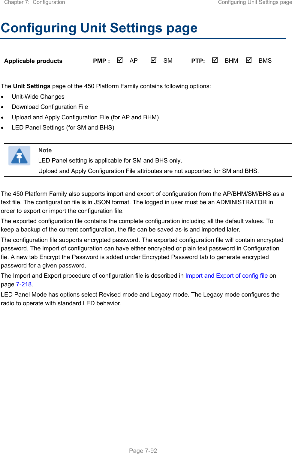 Chapter 7:  Configuration  Configuring Unit Settings page   Page 7-92 Configuring Unit Settings page  Applicable products  PMP :  AP  SM  PTP: BHM   BMS  The Unit Settings page of the 450 Platform Family contains following options:   Unit-Wide Changes   Download Configuration File    Upload and Apply Configuration File (for AP and BHM)   LED Panel Settings (for SM and BHS)   Note LED Panel setting is applicable for SM and BHS only. Upload and Apply Configuration File attributes are not supported for SM and BHS.  The 450 Platform Family also supports import and export of configuration from the AP/BHM/SM/BHS as a text file. The configuration file is in JSON format. The logged in user must be an ADMINISTRATOR in order to export or import the configuration file.  The exported configuration file contains the complete configuration including all the default values. To keep a backup of the current configuration, the file can be saved as-is and imported later.  The configuration file supports encrypted password. The exported configuration file will contain encrypted password. The import of configuration can have either encrypted or plain text password in Configuration fie. A new tab Encrypt the Password is added under Encrypted Password tab to generate encrypted password for a given password. The Import and Export procedure of configuration file is described in Import and Export of config file on page 7-218. LED Panel Mode has options select Revised mode and Legacy mode. The Legacy mode configures the radio to operate with standard LED behavior.   