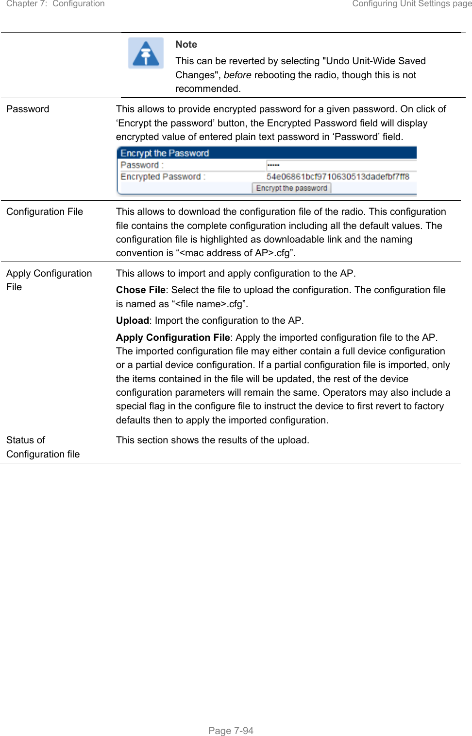 Chapter 7:  Configuration  Configuring Unit Settings page   Page 7-94  Note This can be reverted by selecting &quot;Undo Unit-Wide Saved Changes&quot;, before rebooting the radio, though this is not recommended. Password  This allows to provide encrypted password for a given password. On click of ‘Encrypt the password’ button, the Encrypted Password field will display encrypted value of entered plain text password in ‘Password’ field.  Configuration File  This allows to download the configuration file of the radio. This configuration file contains the complete configuration including all the default values. The configuration file is highlighted as downloadable link and the naming convention is “&lt;mac address of AP&gt;.cfg”. Apply Configuration File This allows to import and apply configuration to the AP. Chose File: Select the file to upload the configuration. The configuration file is named as “&lt;file name&gt;.cfg”. Upload: Import the configuration to the AP. Apply Configuration File: Apply the imported configuration file to the AP. The imported configuration file may either contain a full device configuration or a partial device configuration. If a partial configuration file is imported, only the items contained in the file will be updated, the rest of the device configuration parameters will remain the same. Operators may also include a special flag in the configure file to instruct the device to first revert to factory defaults then to apply the imported configuration. Status of Configuration file This section shows the results of the upload.    