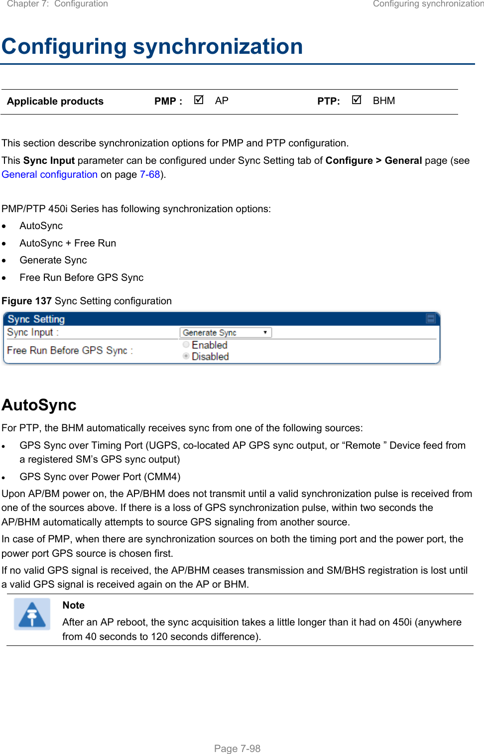 Chapter 7:  Configuration  Configuring synchronization   Page 7-98 Configuring synchronization Applicable products  PMP :  AP    PTP: BHM     This section describe synchronization options for PMP and PTP configuration.  This Sync Input parameter can be configured under Sync Setting tab of Configure &gt; General page (see General configuration on page 7-68).  PMP/PTP 450i Series has following synchronization options:   AutoSync   AutoSync + Free Run   Generate Sync   Free Run Before GPS Sync Figure 137 Sync Setting configuration   AutoSync  For PTP, the BHM automatically receives sync from one of the following sources:  GPS Sync over Timing Port (UGPS, co-located AP GPS sync output, or “Remote ” Device feed from a registered SM’s GPS sync output)  GPS Sync over Power Port (CMM4) Upon AP/BM power on, the AP/BHM does not transmit until a valid synchronization pulse is received from one of the sources above. If there is a loss of GPS synchronization pulse, within two seconds the AP/BHM automatically attempts to source GPS signaling from another source. In case of PMP, when there are synchronization sources on both the timing port and the power port, the power port GPS source is chosen first. If no valid GPS signal is received, the AP/BHM ceases transmission and SM/BHS registration is lost until a valid GPS signal is received again on the AP or BHM.  Note After an AP reboot, the sync acquisition takes a little longer than it had on 450i (anywhere from 40 seconds to 120 seconds difference).  