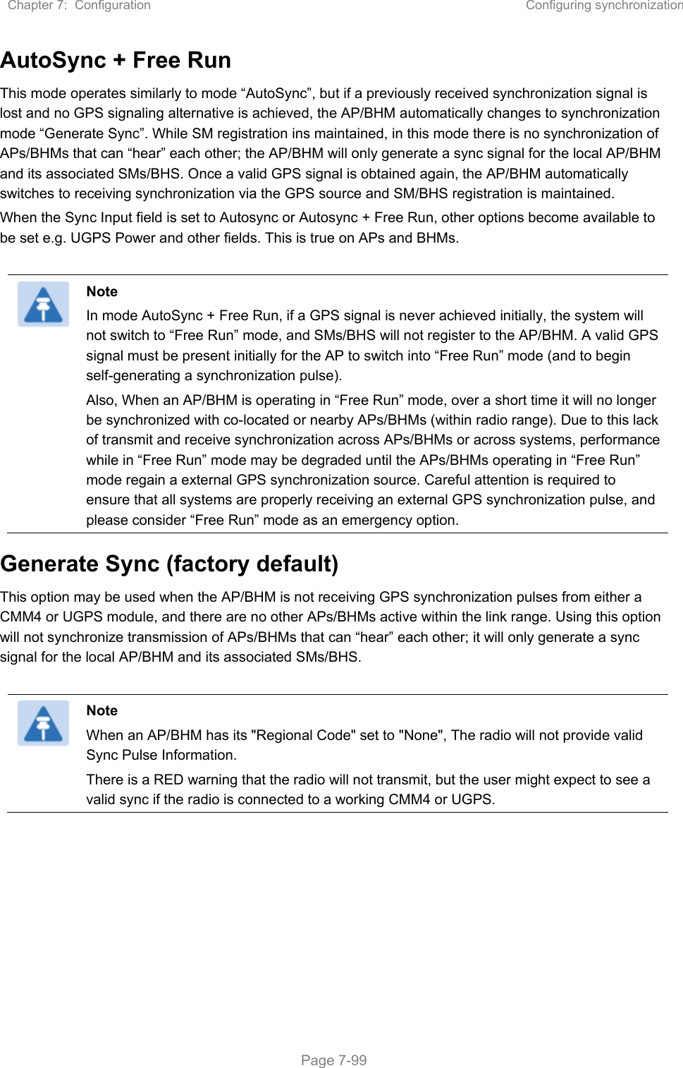 Chapter 7:  Configuration  Configuring synchronization   Page 7-99 AutoSync + Free Run This mode operates similarly to mode “AutoSync”, but if a previously received synchronization signal is lost and no GPS signaling alternative is achieved, the AP/BHM automatically changes to synchronization mode “Generate Sync”. While SM registration ins maintained, in this mode there is no synchronization of APs/BHMs that can “hear” each other; the AP/BHM will only generate a sync signal for the local AP/BHM and its associated SMs/BHS. Once a valid GPS signal is obtained again, the AP/BHM automatically switches to receiving synchronization via the GPS source and SM/BHS registration is maintained.  When the Sync Input field is set to Autosync or Autosync + Free Run, other options become available to be set e.g. UGPS Power and other fields. This is true on APs and BHMs.   Note In mode AutoSync + Free Run, if a GPS signal is never achieved initially, the system will not switch to “Free Run” mode, and SMs/BHS will not register to the AP/BHM. A valid GPS signal must be present initially for the AP to switch into “Free Run” mode (and to begin self-generating a synchronization pulse). Also, When an AP/BHM is operating in “Free Run” mode, over a short time it will no longer be synchronized with co-located or nearby APs/BHMs (within radio range). Due to this lack of transmit and receive synchronization across APs/BHMs or across systems, performance while in “Free Run” mode may be degraded until the APs/BHMs operating in “Free Run” mode regain a external GPS synchronization source. Careful attention is required to ensure that all systems are properly receiving an external GPS synchronization pulse, and please consider “Free Run” mode as an emergency option. Generate Sync (factory default) This option may be used when the AP/BHM is not receiving GPS synchronization pulses from either a CMM4 or UGPS module, and there are no other APs/BHMs active within the link range. Using this option will not synchronize transmission of APs/BHMs that can “hear” each other; it will only generate a sync signal for the local AP/BHM and its associated SMs/BHS.   Note When an AP/BHM has its &quot;Regional Code&quot; set to &quot;None&quot;, The radio will not provide valid Sync Pulse Information. There is a RED warning that the radio will not transmit, but the user might expect to see a valid sync if the radio is connected to a working CMM4 or UGPS.  