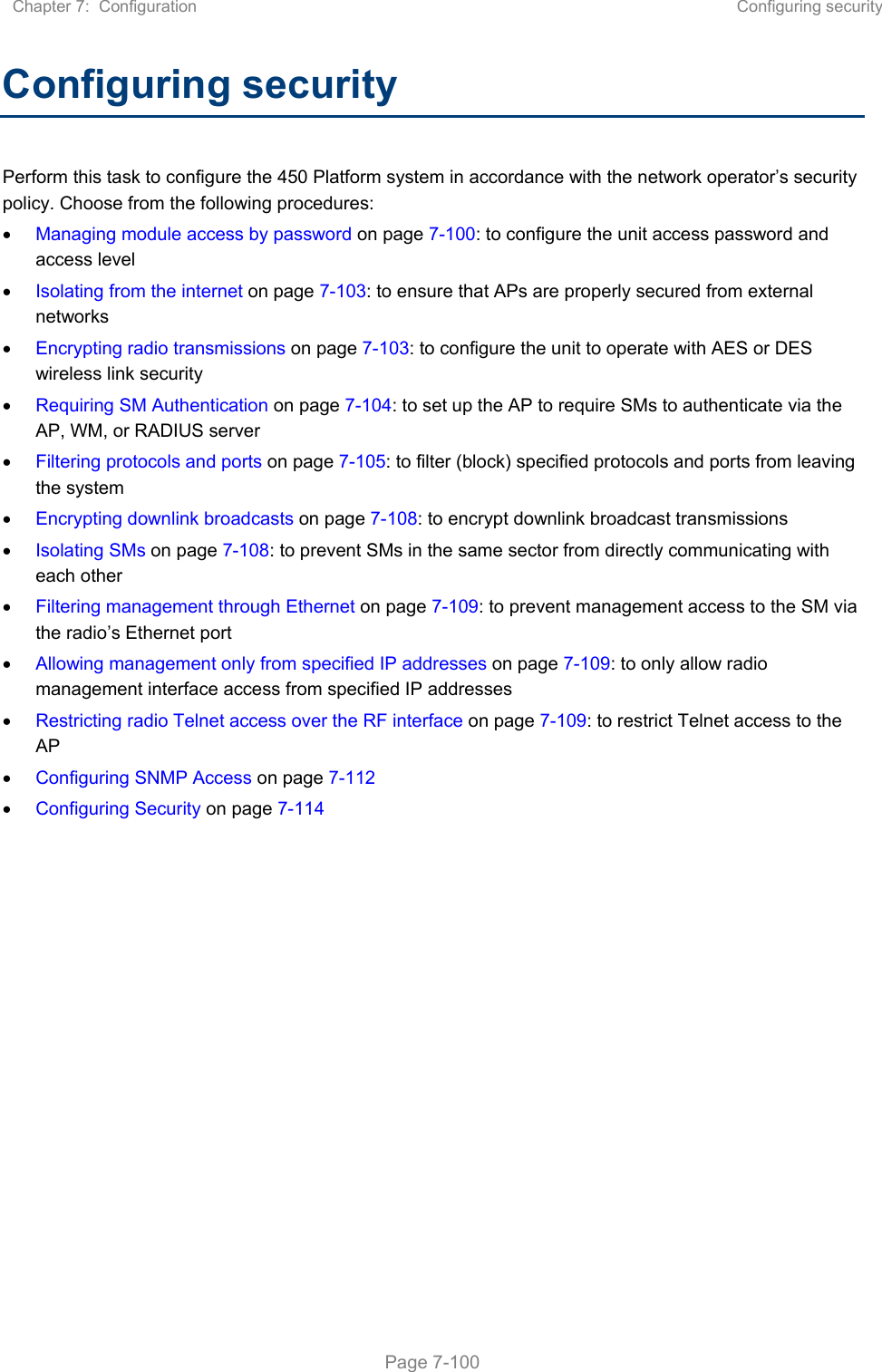 Chapter 7:  Configuration  Configuring security   Page 7-100 Configuring security Perform this task to configure the 450 Platform system in accordance with the network operator’s security policy. Choose from the following procedures:  Managing module access by password on page 7-100: to configure the unit access password and access level  Isolating from the internet on page 7-103: to ensure that APs are properly secured from external networks  Encrypting radio transmissions on page 7-103: to configure the unit to operate with AES or DES wireless link security  Requiring SM Authentication on page 7-104: to set up the AP to require SMs to authenticate via the AP, WM, or RADIUS server   Filtering protocols and ports on page 7-105: to filter (block) specified protocols and ports from leaving the system  Encrypting downlink broadcasts on page 7-108: to encrypt downlink broadcast transmissions   Isolating SMs on page 7-108: to prevent SMs in the same sector from directly communicating with each other  Filtering management through Ethernet on page 7-109: to prevent management access to the SM via the radio’s Ethernet port  Allowing management only from specified IP addresses on page 7-109: to only allow radio management interface access from specified IP addresses  Restricting radio Telnet access over the RF interface on page 7-109: to restrict Telnet access to the AP  Configuring SNMP Access on page 7-112  Configuring Security on page 7-114    