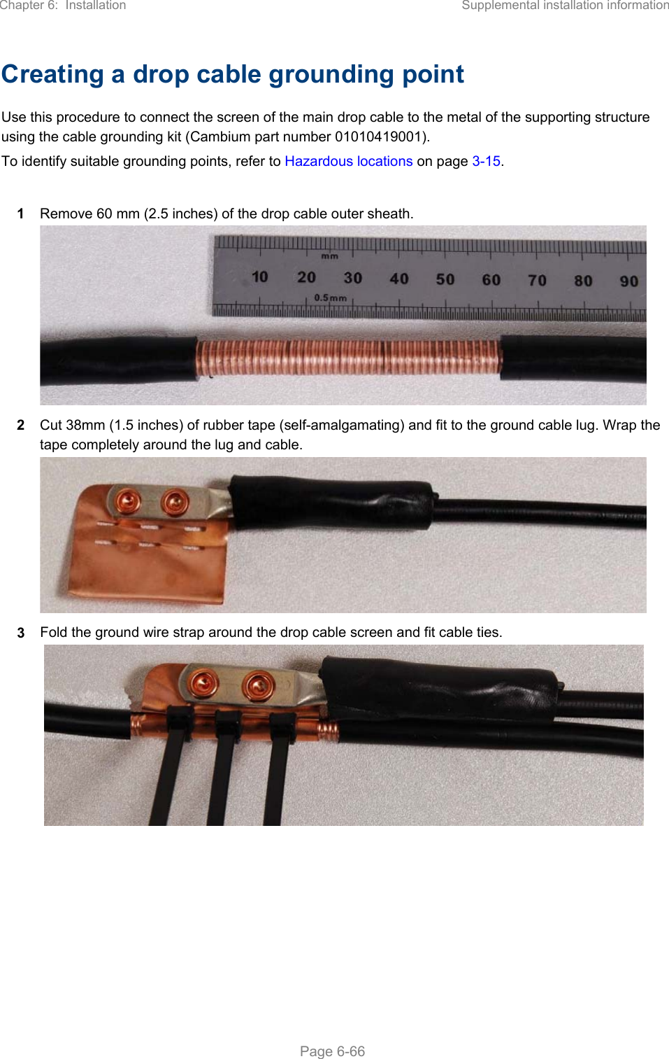 Chapter 6:  Installation  Supplemental installation information   Page 6-66 Creating a drop cable grounding point Use this procedure to connect the screen of the main drop cable to the metal of the supporting structure using the cable grounding kit (Cambium part number 01010419001). To identify suitable grounding points, refer to Hazardous locations on page 3-15.  1  Remove 60 mm (2.5 inches) of the drop cable outer sheath.  2  Cut 38mm (1.5 inches) of rubber tape (self-amalgamating) and fit to the ground cable lug. Wrap the tape completely around the lug and cable.  3  Fold the ground wire strap around the drop cable screen and fit cable ties.    
