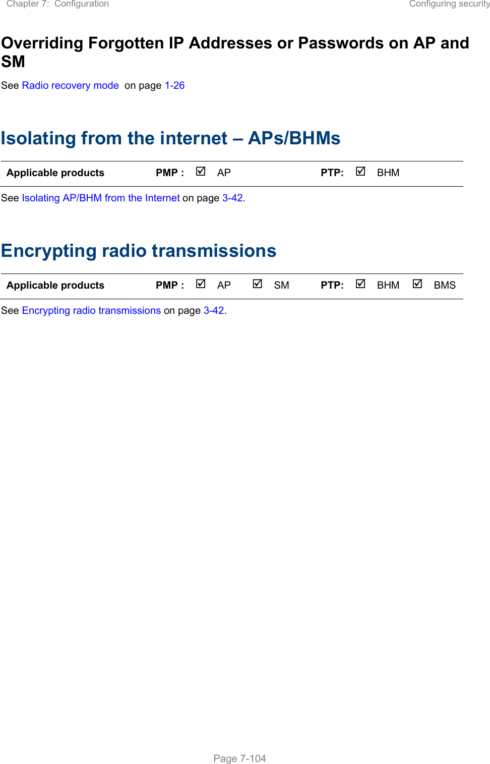 Chapter 7:  Configuration  Configuring security   Page 7-104 Overriding Forgotten IP Addresses or Passwords on AP and SM See Radio recovery mode  on page 1-26   Isolating from the internet – APs/BHMs Applicable products  PMP :  AP    PTP: BHM    See Isolating AP/BHM from the Internet on page 3-42.  Encrypting radio transmissions Applicable products  PMP :  AP  SM  PTP: BHM   BMS See Encrypting radio transmissions on page 3-42.   