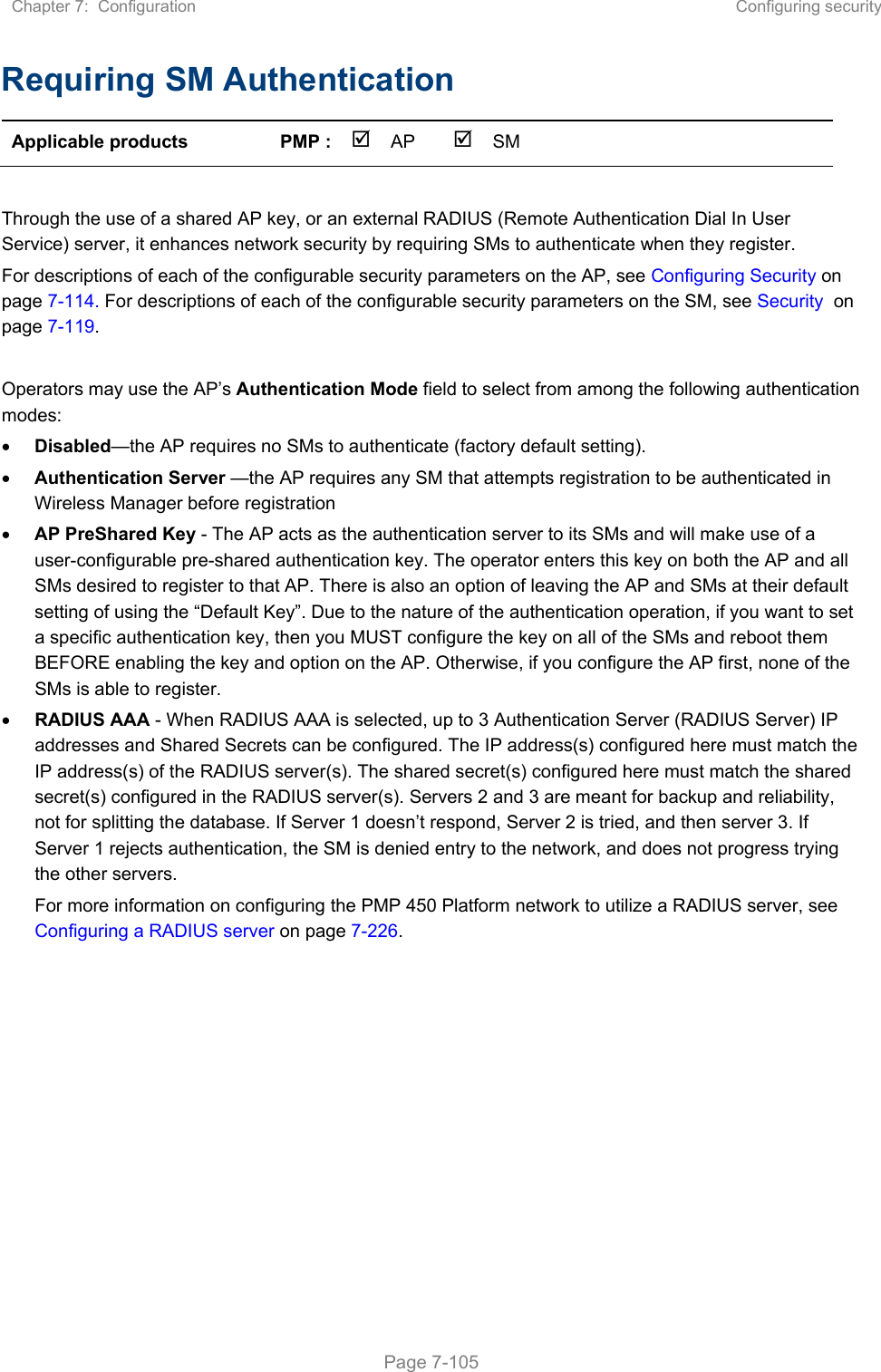 Chapter 7:  Configuration  Configuring security   Page 7-105 Requiring SM Authentication Applicable products  PMP :  AP  SM       Through the use of a shared AP key, or an external RADIUS (Remote Authentication Dial In User Service) server, it enhances network security by requiring SMs to authenticate when they register.  For descriptions of each of the configurable security parameters on the AP, see Configuring Security on page 7-114. For descriptions of each of the configurable security parameters on the SM, see Security  on page 7-119.  Operators may use the AP’s Authentication Mode field to select from among the following authentication modes:  Disabled—the AP requires no SMs to authenticate (factory default setting).  Authentication Server —the AP requires any SM that attempts registration to be authenticated in Wireless Manager before registration  AP PreShared Key - The AP acts as the authentication server to its SMs and will make use of a user-configurable pre-shared authentication key. The operator enters this key on both the AP and all SMs desired to register to that AP. There is also an option of leaving the AP and SMs at their default setting of using the “Default Key”. Due to the nature of the authentication operation, if you want to set a specific authentication key, then you MUST configure the key on all of the SMs and reboot them BEFORE enabling the key and option on the AP. Otherwise, if you configure the AP first, none of the SMs is able to register.   RADIUS AAA - When RADIUS AAA is selected, up to 3 Authentication Server (RADIUS Server) IP addresses and Shared Secrets can be configured. The IP address(s) configured here must match the IP address(s) of the RADIUS server(s). The shared secret(s) configured here must match the shared secret(s) configured in the RADIUS server(s). Servers 2 and 3 are meant for backup and reliability, not for splitting the database. If Server 1 doesn’t respond, Server 2 is tried, and then server 3. If Server 1 rejects authentication, the SM is denied entry to the network, and does not progress trying the other servers.  For more information on configuring the PMP 450 Platform network to utilize a RADIUS server, see Configuring a RADIUS server on page 7-226.   