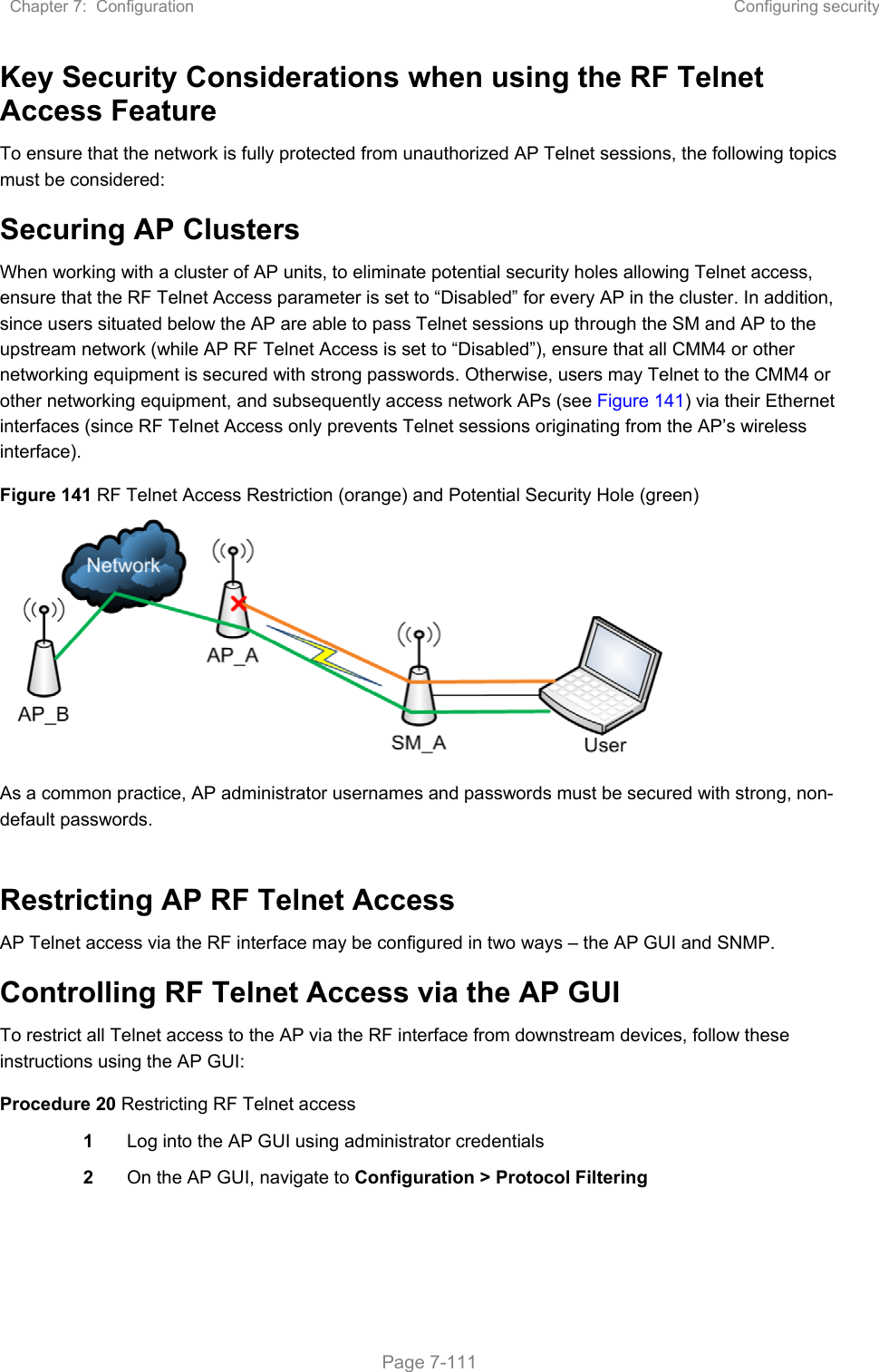 Chapter 7:  Configuration  Configuring security   Page 7-111 Key Security Considerations when using the RF Telnet Access Feature To ensure that the network is fully protected from unauthorized AP Telnet sessions, the following topics must be considered: Securing AP Clusters When working with a cluster of AP units, to eliminate potential security holes allowing Telnet access, ensure that the RF Telnet Access parameter is set to “Disabled” for every AP in the cluster. In addition, since users situated below the AP are able to pass Telnet sessions up through the SM and AP to the upstream network (while AP RF Telnet Access is set to “Disabled”), ensure that all CMM4 or other networking equipment is secured with strong passwords. Otherwise, users may Telnet to the CMM4 or other networking equipment, and subsequently access network APs (see Figure 141) via their Ethernet interfaces (since RF Telnet Access only prevents Telnet sessions originating from the AP’s wireless interface). Figure 141 RF Telnet Access Restriction (orange) and Potential Security Hole (green)  As a common practice, AP administrator usernames and passwords must be secured with strong, non-default passwords.   Restricting AP RF Telnet Access AP Telnet access via the RF interface may be configured in two ways – the AP GUI and SNMP. Controlling RF Telnet Access via the AP GUI To restrict all Telnet access to the AP via the RF interface from downstream devices, follow these instructions using the AP GUI: Procedure 20 Restricting RF Telnet access 1  Log into the AP GUI using administrator credentials 2  On the AP GUI, navigate to Configuration &gt; Protocol Filtering 