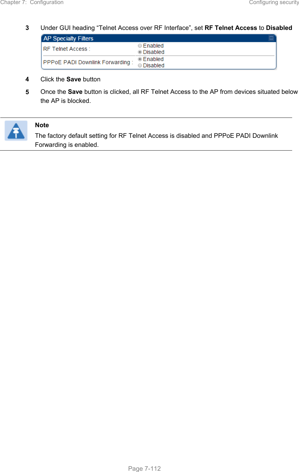 Chapter 7:  Configuration  Configuring security   Page 7-112 3  Under GUI heading “Telnet Access over RF Interface”, set RF Telnet Access to Disabled  4  Click the Save button 5  Once the Save button is clicked, all RF Telnet Access to the AP from devices situated below the AP is blocked.   Note The factory default setting for RF Telnet Access is disabled and PPPoE PADI Downlink Forwarding is enabled.   