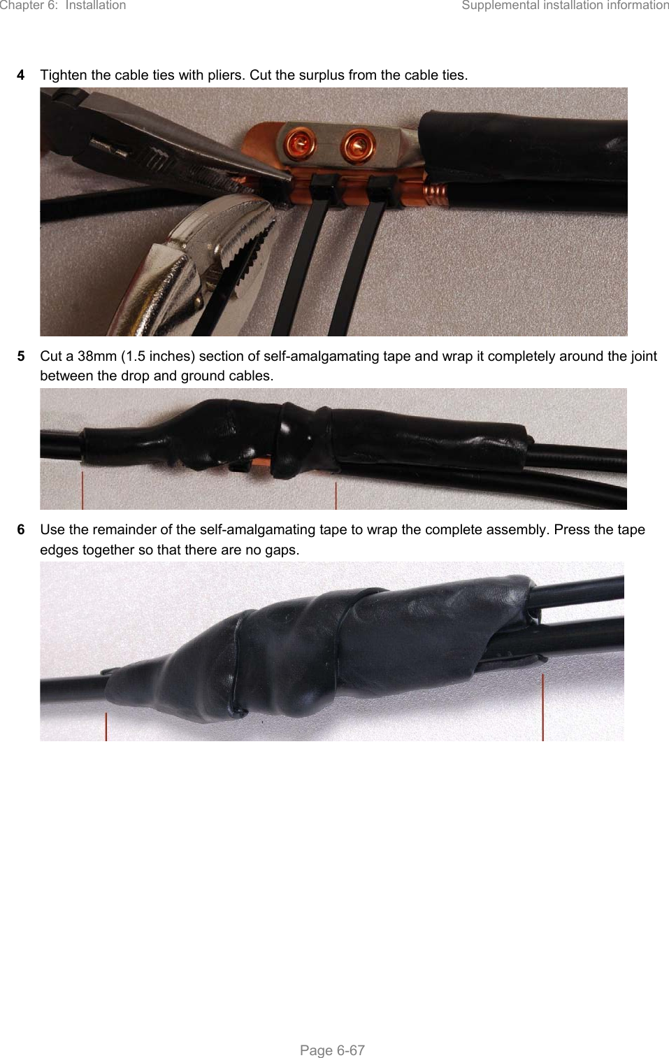Chapter 6:  Installation  Supplemental installation information   Page 6-67 4  Tighten the cable ties with pliers. Cut the surplus from the cable ties.  5  Cut a 38mm (1.5 inches) section of self-amalgamating tape and wrap it completely around the joint between the drop and ground cables.  6  Use the remainder of the self-amalgamating tape to wrap the complete assembly. Press the tape edges together so that there are no gaps.  