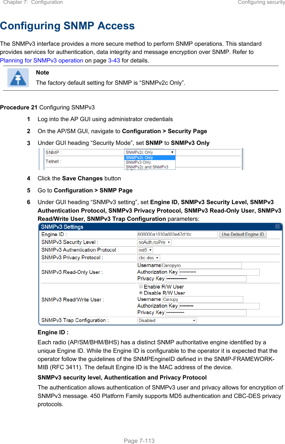 Chapter 7:  Configuration  Configuring security   Page 7-113 Configuring SNMP Access The SNMPv3 interface provides a more secure method to perform SNMP operations. This standard provides services for authentication, data integrity and message encryption over SNMP. Refer to Planning for SNMPv3 operation on page 3-43 for details.  Note The factory default setting for SNMP is “SNMPv2c Only”.  Procedure 21 Configuring SNMPv3 1  Log into the AP GUI using administrator credentials 2  On the AP/SM GUI, navigate to Configuration &gt; Security Page 3  Under GUI heading “Security Mode”, set SNMP to SNMPv3 Only  4  Click the Save Changes button 5  Go to Configuration &gt; SNMP Page 6  Under GUI heading “SNMPv3 setting”, set Engine ID, SNMPv3 Security Level, SNMPv3 Authentication Protocol, SNMPv3 Privacy Protocol, SNMPv3 Read-Only User, SNMPv3 Read/Write User, SNMPv3 Trap Configuration parameters:Engine ID :  Each radio (AP/SM/BHM/BHS) has a distinct SNMP authoritative engine identified by a unique Engine ID. While the Engine ID is configurable to the operator it is expected that the operator follow the guidelines of the SNMPEngineID defined in the SNMP-FRAMEWORK-MIB (RFC 3411). The default Engine ID is the MAC address of the device. SNMPv3 security level, Authentication and Privacy Protocol The authentication allows authentication of SNMPv3 user and privacy allows for encryption of SNMPv3 message. 450 Platform Family supports MD5 authentication and CBC-DES privacy protocols. 