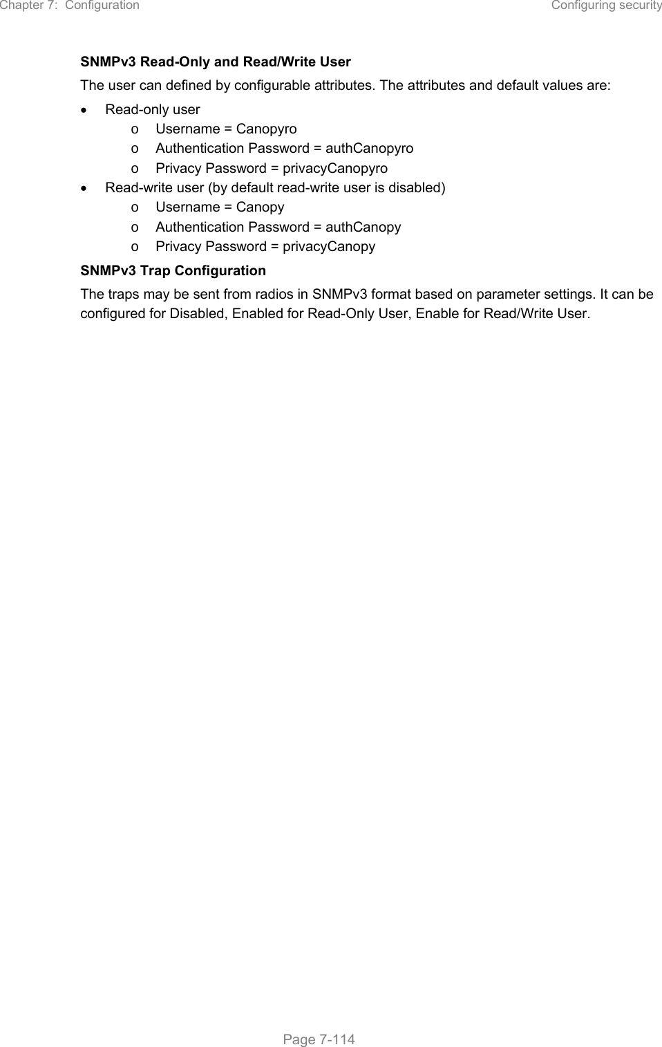 Chapter 7:  Configuration  Configuring security   Page 7-114   SNMPv3 Read-Only and Read/Write User The user can defined by configurable attributes. The attributes and default values are:   Read-only user o  Username = Canopyro o  Authentication Password = authCanopyro o  Privacy Password = privacyCanopyro   Read-write user (by default read-write user is disabled) o  Username = Canopy o  Authentication Password = authCanopy o  Privacy Password = privacyCanopy SNMPv3 Trap Configuration The traps may be sent from radios in SNMPv3 format based on parameter settings. It can be configured for Disabled, Enabled for Read-Only User, Enable for Read/Write User.    