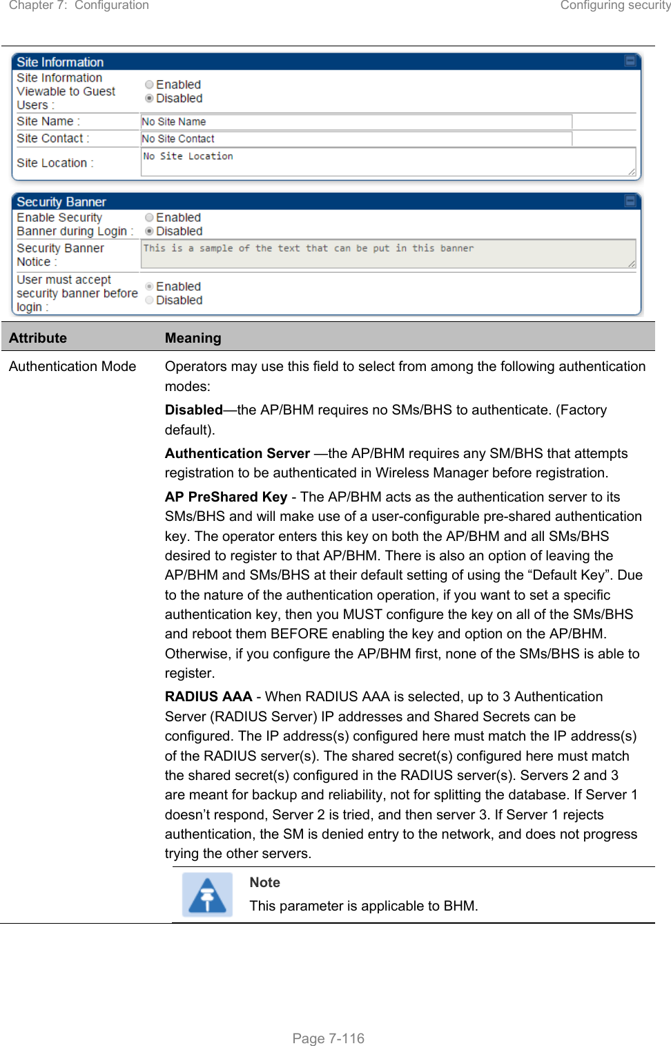 Chapter 7:  Configuration  Configuring security   Page 7-116  Attribute  Meaning Authentication Mode  Operators may use this field to select from among the following authentication modes: Disabled—the AP/BHM requires no SMs/BHS to authenticate. (Factory default). Authentication Server —the AP/BHM requires any SM/BHS that attempts registration to be authenticated in Wireless Manager before registration. AP PreShared Key - The AP/BHM acts as the authentication server to its SMs/BHS and will make use of a user-configurable pre-shared authentication key. The operator enters this key on both the AP/BHM and all SMs/BHS desired to register to that AP/BHM. There is also an option of leaving the AP/BHM and SMs/BHS at their default setting of using the “Default Key”. Due to the nature of the authentication operation, if you want to set a specific authentication key, then you MUST configure the key on all of the SMs/BHS and reboot them BEFORE enabling the key and option on the AP/BHM. Otherwise, if you configure the AP/BHM first, none of the SMs/BHS is able to register.  RADIUS AAA - When RADIUS AAA is selected, up to 3 Authentication Server (RADIUS Server) IP addresses and Shared Secrets can be configured. The IP address(s) configured here must match the IP address(s) of the RADIUS server(s). The shared secret(s) configured here must match the shared secret(s) configured in the RADIUS server(s). Servers 2 and 3 are meant for backup and reliability, not for splitting the database. If Server 1 doesn’t respond, Server 2 is tried, and then server 3. If Server 1 rejects authentication, the SM is denied entry to the network, and does not progress trying the other servers.  Note This parameter is applicable to BHM.  