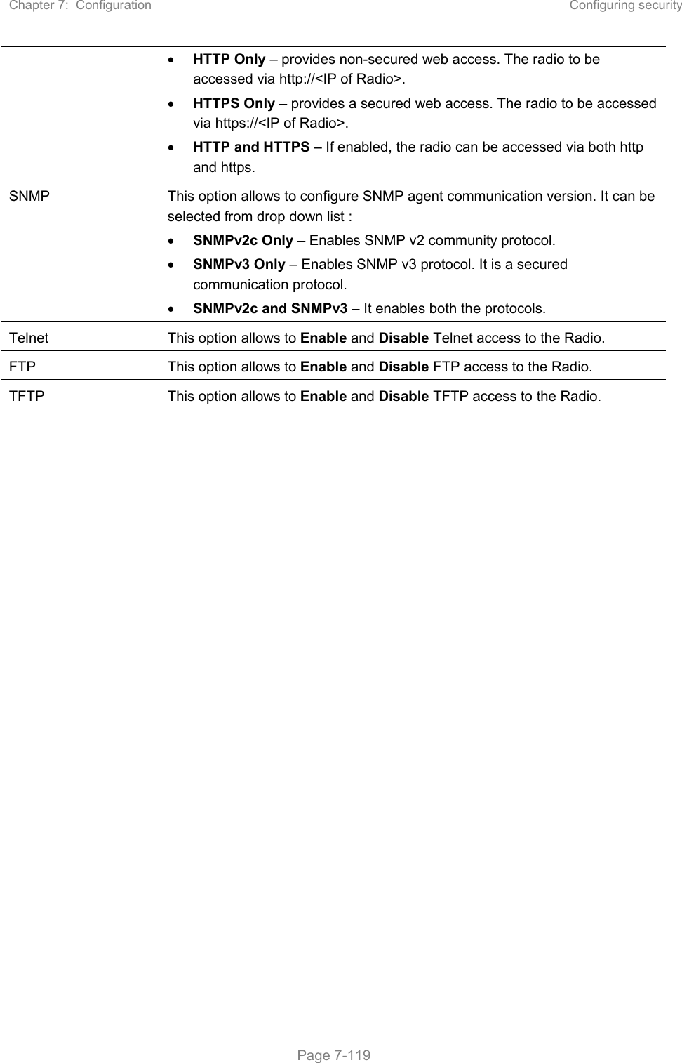 Chapter 7:  Configuration  Configuring security   Page 7-119  HTTP Only – provides non-secured web access. The radio to be accessed via http://&lt;IP of Radio&gt;.  HTTPS Only – provides a secured web access. The radio to be accessed via https://&lt;IP of Radio&gt;.  HTTP and HTTPS – If enabled, the radio can be accessed via both http and https.  SNMP  This option allows to configure SNMP agent communication version. It can be selected from drop down list :  SNMPv2c Only – Enables SNMP v2 community protocol.  SNMPv3 Only – Enables SNMP v3 protocol. It is a secured communication protocol.  SNMPv2c and SNMPv3 – It enables both the protocols. Telnet  This option allows to Enable and Disable Telnet access to the Radio. FTP  This option allows to Enable and Disable FTP access to the Radio. TFTP  This option allows to Enable and Disable TFTP access to the Radio. 