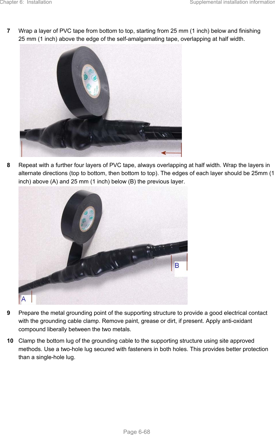 Chapter 6:  Installation  Supplemental installation information   Page 6-68 7  Wrap a layer of PVC tape from bottom to top, starting from 25 mm (1 inch) below and finishing 25 mm (1 inch) above the edge of the self-amalgamating tape, overlapping at half width.   8  Repeat with a further four layers of PVC tape, always overlapping at half width. Wrap the layers in alternate directions (top to bottom, then bottom to top). The edges of each layer should be 25mm (1 inch) above (A) and 25 mm (1 inch) below (B) the previous layer.  9  Prepare the metal grounding point of the supporting structure to provide a good electrical contact with the grounding cable clamp. Remove paint, grease or dirt, if present. Apply anti-oxidant compound liberally between the two metals. 10  Clamp the bottom lug of the grounding cable to the supporting structure using site approved methods. Use a two-hole lug secured with fasteners in both holes. This provides better protection than a single-hole lug.  