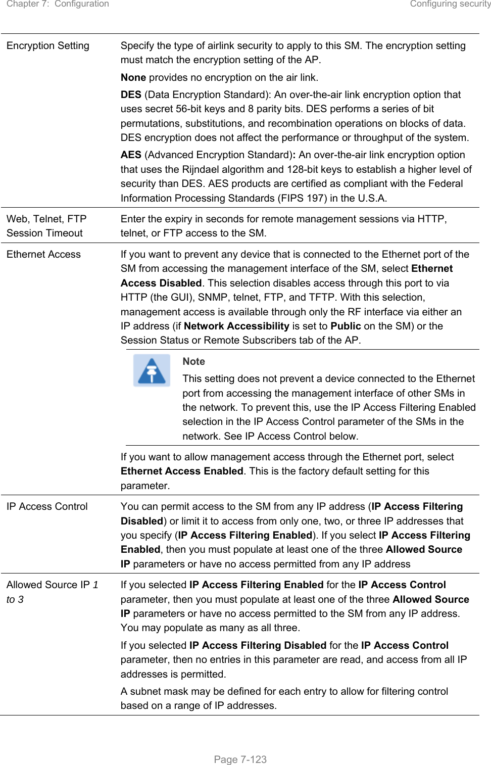 Chapter 7:  Configuration  Configuring security   Page 7-123 Encryption Setting  Specify the type of airlink security to apply to this SM. The encryption setting must match the encryption setting of the AP. None provides no encryption on the air link.  DES (Data Encryption Standard): An over-the-air link encryption option that uses secret 56-bit keys and 8 parity bits. DES performs a series of bit permutations, substitutions, and recombination operations on blocks of data. DES encryption does not affect the performance or throughput of the system. AES (Advanced Encryption Standard): An over-the-air link encryption option that uses the Rijndael algorithm and 128-bit keys to establish a higher level of security than DES. AES products are certified as compliant with the Federal Information Processing Standards (FIPS 197) in the U.S.A. Web, Telnet, FTP Session Timeout Enter the expiry in seconds for remote management sessions via HTTP, telnet, or FTP access to the SM. Ethernet Access  If you want to prevent any device that is connected to the Ethernet port of the SM from accessing the management interface of the SM, select Ethernet Access Disabled. This selection disables access through this port to via HTTP (the GUI), SNMP, telnet, FTP, and TFTP. With this selection, management access is available through only the RF interface via either an IP address (if Network Accessibility is set to Public on the SM) or the Session Status or Remote Subscribers tab of the AP.  Note This setting does not prevent a device connected to the Ethernet port from accessing the management interface of other SMs in the network. To prevent this, use the IP Access Filtering Enabled selection in the IP Access Control parameter of the SMs in the network. See IP Access Control below. If you want to allow management access through the Ethernet port, select Ethernet Access Enabled. This is the factory default setting for this parameter. IP Access Control  You can permit access to the SM from any IP address (IP Access Filtering Disabled) or limit it to access from only one, two, or three IP addresses that you specify (IP Access Filtering Enabled). If you select IP Access Filtering Enabled, then you must populate at least one of the three Allowed Source IP parameters or have no access permitted from any IP address  Allowed Source IP 1 to 3  If you selected IP Access Filtering Enabled for the IP Access Control parameter, then you must populate at least one of the three Allowed Source IP parameters or have no access permitted to the SM from any IP address. You may populate as many as all three. If you selected IP Access Filtering Disabled for the IP Access Control parameter, then no entries in this parameter are read, and access from all IP addresses is permitted. A subnet mask may be defined for each entry to allow for filtering control based on a range of IP addresses. 