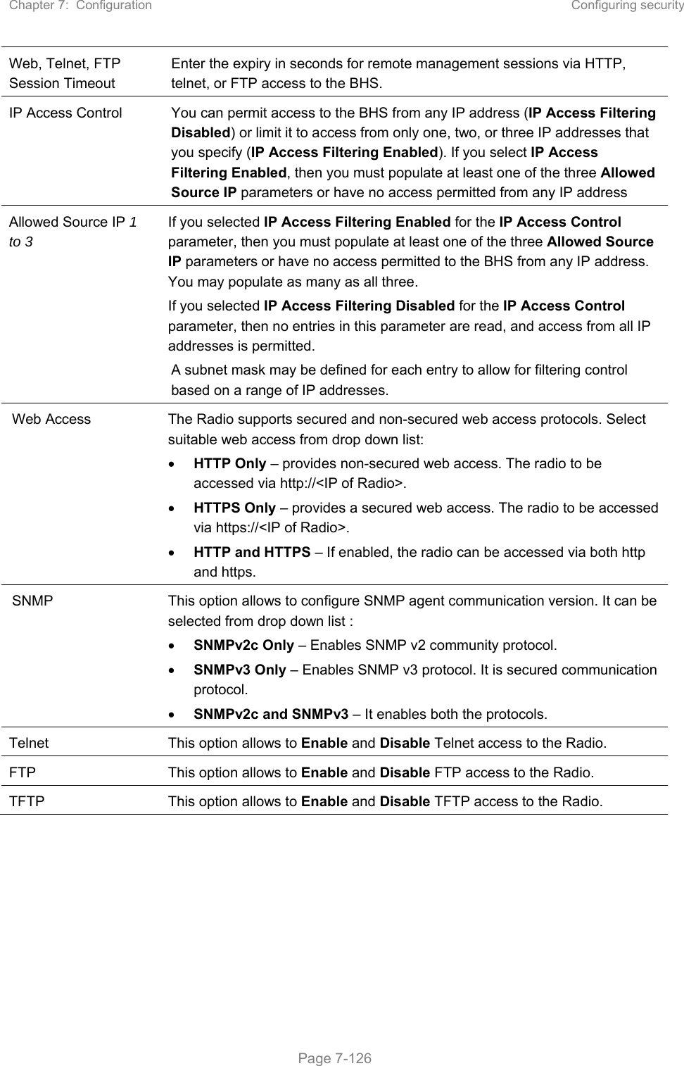 Chapter 7:  Configuration  Configuring security   Page 7-126 Web, Telnet, FTP Session Timeout Enter the expiry in seconds for remote management sessions via HTTP, telnet, or FTP access to the BHS. IP Access Control  You can permit access to the BHS from any IP address (IP Access Filtering Disabled) or limit it to access from only one, two, or three IP addresses that you specify (IP Access Filtering Enabled). If you select IP Access Filtering Enabled, then you must populate at least one of the three Allowed Source IP parameters or have no access permitted from any IP address  Allowed Source IP 1 to 3  If you selected IP Access Filtering Enabled for the IP Access Control parameter, then you must populate at least one of the three Allowed Source IP parameters or have no access permitted to the BHS from any IP address. You may populate as many as all three. If you selected IP Access Filtering Disabled for the IP Access Control parameter, then no entries in this parameter are read, and access from all IP addresses is permitted. A subnet mask may be defined for each entry to allow for filtering control based on a range of IP addresses. Web Access  The Radio supports secured and non-secured web access protocols. Select suitable web access from drop down list:  HTTP Only – provides non-secured web access. The radio to be accessed via http://&lt;IP of Radio&gt;.  HTTPS Only – provides a secured web access. The radio to be accessed via https://&lt;IP of Radio&gt;.  HTTP and HTTPS – If enabled, the radio can be accessed via both http and https. SNMP  This option allows to configure SNMP agent communication version. It can be selected from drop down list :  SNMPv2c Only – Enables SNMP v2 community protocol.  SNMPv3 Only – Enables SNMP v3 protocol. It is secured communication protocol.  SNMPv2c and SNMPv3 – It enables both the protocols. Telnet  This option allows to Enable and Disable Telnet access to the Radio. FTP  This option allows to Enable and Disable FTP access to the Radio. TFTP  This option allows to Enable and Disable TFTP access to the Radio.  