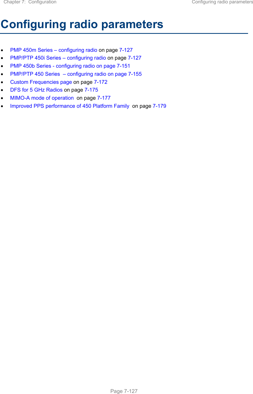 Chapter 7:  Configuration  Configuring radio parameters   Page 7-127 Configuring radio parameters  PMP 450m Series – configuring radio on page 7-127  PMP/PTP 450i Series – configuring radio on page 7-127  PMP 450b Series - configuring radio on page 7-151  PMP/PTP 450 Series  – configuring radio on page 7-155  Custom Frequencies page on page 7-172  DFS for 5 GHz Radios on page 7-175  MIMO-A mode of operation  on page 7-177  Improved PPS performance of 450 Platform Family  on page 7-179    