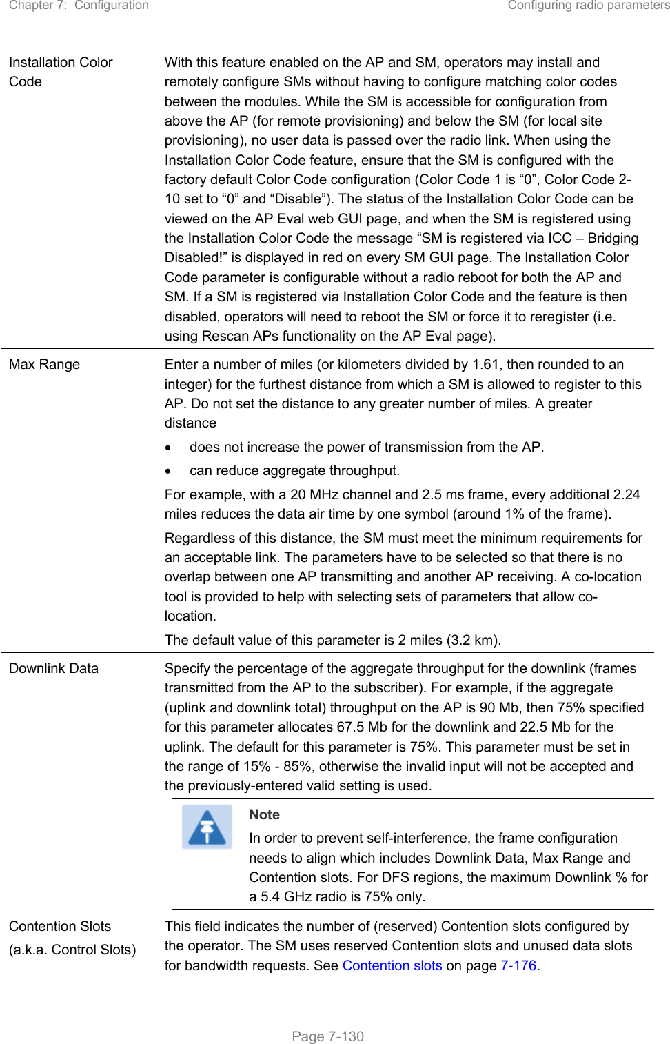 Chapter 7:  Configuration  Configuring radio parameters   Page 7-130 Installation Color Code With this feature enabled on the AP and SM, operators may install and remotely configure SMs without having to configure matching color codes between the modules. While the SM is accessible for configuration from above the AP (for remote provisioning) and below the SM (for local site provisioning), no user data is passed over the radio link. When using the Installation Color Code feature, ensure that the SM is configured with the factory default Color Code configuration (Color Code 1 is “0”, Color Code 2-10 set to “0” and “Disable”). The status of the Installation Color Code can be viewed on the AP Eval web GUI page, and when the SM is registered using the Installation Color Code the message “SM is registered via ICC – Bridging Disabled!” is displayed in red on every SM GUI page. The Installation Color Code parameter is configurable without a radio reboot for both the AP and SM. If a SM is registered via Installation Color Code and the feature is then disabled, operators will need to reboot the SM or force it to reregister (i.e. using Rescan APs functionality on the AP Eval page). Max Range  Enter a number of miles (or kilometers divided by 1.61, then rounded to an integer) for the furthest distance from which a SM is allowed to register to this AP. Do not set the distance to any greater number of miles. A greater distance   does not increase the power of transmission from the AP.   can reduce aggregate throughput. For example, with a 20 MHz channel and 2.5 ms frame, every additional 2.24 miles reduces the data air time by one symbol (around 1% of the frame). Regardless of this distance, the SM must meet the minimum requirements for an acceptable link. The parameters have to be selected so that there is no overlap between one AP transmitting and another AP receiving. A co-location tool is provided to help with selecting sets of parameters that allow co-location. The default value of this parameter is 2 miles (3.2 km). Downlink Data  Specify the percentage of the aggregate throughput for the downlink (frames transmitted from the AP to the subscriber). For example, if the aggregate (uplink and downlink total) throughput on the AP is 90 Mb, then 75% specified for this parameter allocates 67.5 Mb for the downlink and 22.5 Mb for the uplink. The default for this parameter is 75%. This parameter must be set in the range of 15% - 85%, otherwise the invalid input will not be accepted and the previously-entered valid setting is used.  Note In order to prevent self-interference, the frame configuration needs to align which includes Downlink Data, Max Range and Contention slots. For DFS regions, the maximum Downlink % for a 5.4 GHz radio is 75% only. Contention Slots (a.k.a. Control Slots) This field indicates the number of (reserved) Contention slots configured by the operator. The SM uses reserved Contention slots and unused data slots for bandwidth requests. See Contention slots on page 7-176. 