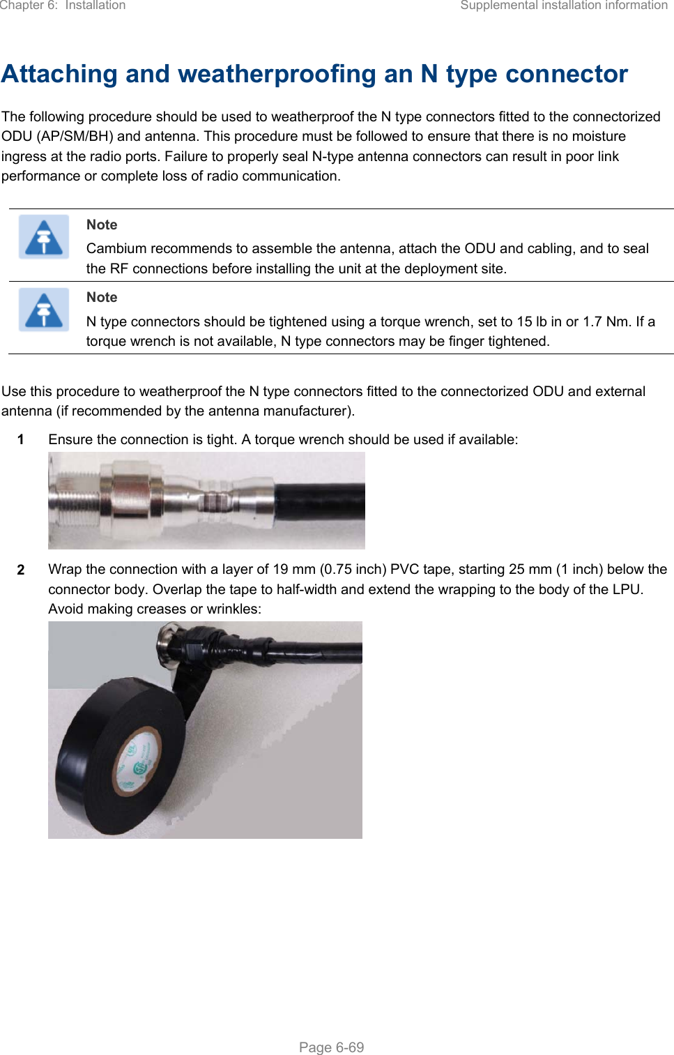 Chapter 6:  Installation  Supplemental installation information   Page 6-69 Attaching and weatherproofing an N type connector The following procedure should be used to weatherproof the N type connectors fitted to the connectorized ODU (AP/SM/BH) and antenna. This procedure must be followed to ensure that there is no moisture ingress at the radio ports. Failure to properly seal N-type antenna connectors can result in poor link performance or complete loss of radio communication.   Note Cambium recommends to assemble the antenna, attach the ODU and cabling, and to seal the RF connections before installing the unit at the deployment site.  Note N type connectors should be tightened using a torque wrench, set to 15 lb in or 1.7 Nm. If a torque wrench is not available, N type connectors may be finger tightened.  Use this procedure to weatherproof the N type connectors fitted to the connectorized ODU and external antenna (if recommended by the antenna manufacturer). 1  Ensure the connection is tight. A torque wrench should be used if available:  2  Wrap the connection with a layer of 19 mm (0.75 inch) PVC tape, starting 25 mm (1 inch) below the connector body. Overlap the tape to half-width and extend the wrapping to the body of the LPU. Avoid making creases or wrinkles:  