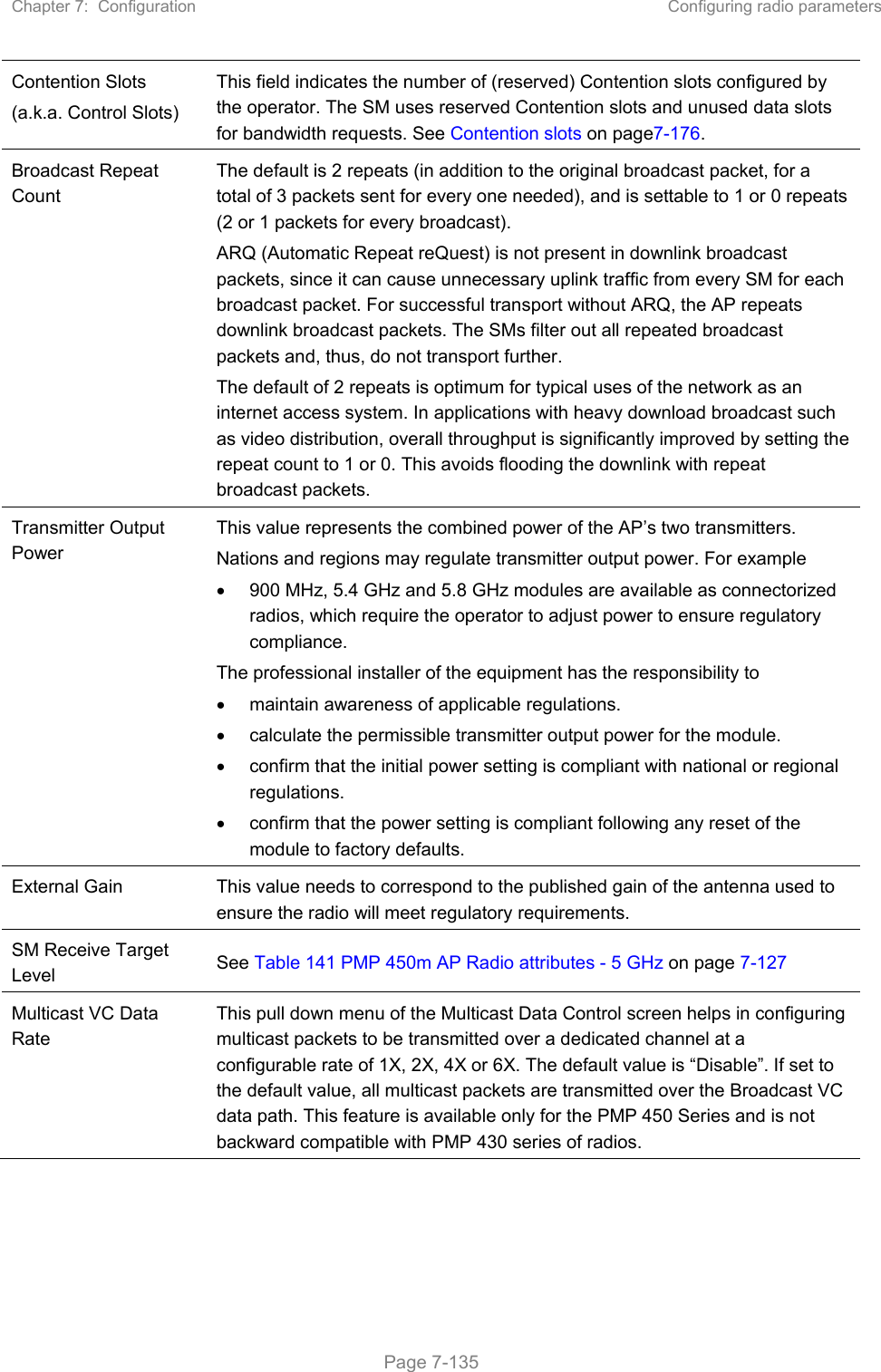 Chapter 7:  Configuration  Configuring radio parameters   Page 7-135 Contention Slots (a.k.a. Control Slots) This field indicates the number of (reserved) Contention slots configured by the operator. The SM uses reserved Contention slots and unused data slots for bandwidth requests. See Contention slots on page7-176. Broadcast Repeat Count  The default is 2 repeats (in addition to the original broadcast packet, for a total of 3 packets sent for every one needed), and is settable to 1 or 0 repeats (2 or 1 packets for every broadcast). ARQ (Automatic Repeat reQuest) is not present in downlink broadcast packets, since it can cause unnecessary uplink traffic from every SM for each broadcast packet. For successful transport without ARQ, the AP repeats downlink broadcast packets. The SMs filter out all repeated broadcast packets and, thus, do not transport further. The default of 2 repeats is optimum for typical uses of the network as an internet access system. In applications with heavy download broadcast such as video distribution, overall throughput is significantly improved by setting the repeat count to 1 or 0. This avoids flooding the downlink with repeat broadcast packets. Transmitter Output Power  This value represents the combined power of the AP’s two transmitters. Nations and regions may regulate transmitter output power. For example   900 MHz, 5.4 GHz and 5.8 GHz modules are available as connectorized radios, which require the operator to adjust power to ensure regulatory compliance. The professional installer of the equipment has the responsibility to   maintain awareness of applicable regulations.   calculate the permissible transmitter output power for the module.   confirm that the initial power setting is compliant with national or regional regulations.   confirm that the power setting is compliant following any reset of the module to factory defaults. External Gain  This value needs to correspond to the published gain of the antenna used to ensure the radio will meet regulatory requirements. SM Receive Target Level  See Table 141 PMP 450m AP Radio attributes - 5 GHz on page 7-127 Multicast VC Data Rate This pull down menu of the Multicast Data Control screen helps in configuring multicast packets to be transmitted over a dedicated channel at a configurable rate of 1X, 2X, 4X or 6X. The default value is “Disable”. If set to the default value, all multicast packets are transmitted over the Broadcast VC data path. This feature is available only for the PMP 450 Series and is not backward compatible with PMP 430 series of radios. 