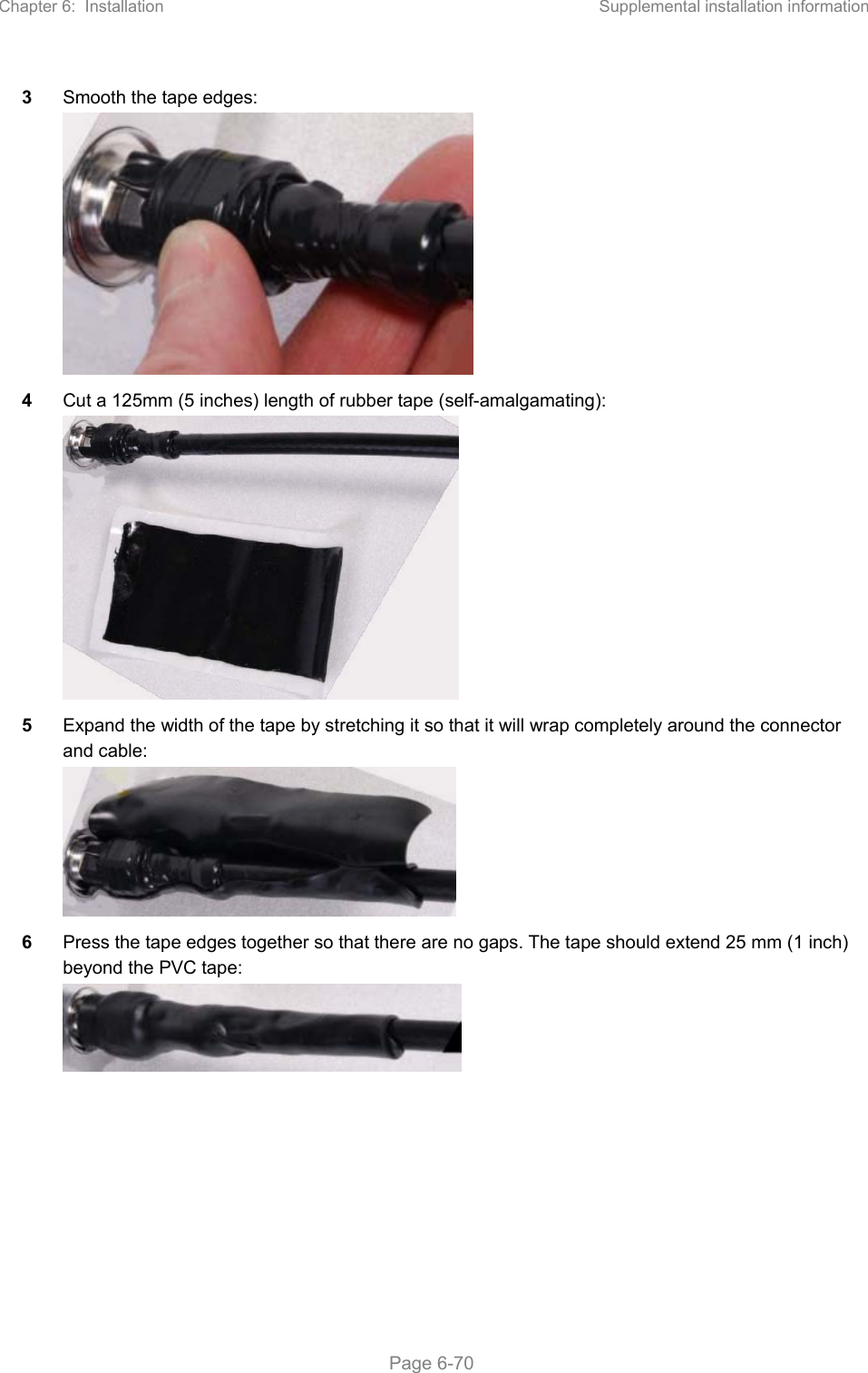 Chapter 6:  Installation  Supplemental installation information   Page 6-70 3  Smooth the tape edges:  4  Cut a 125mm (5 inches) length of rubber tape (self-amalgamating):  5  Expand the width of the tape by stretching it so that it will wrap completely around the connector and cable:  6  Press the tape edges together so that there are no gaps. The tape should extend 25 mm (1 inch) beyond the PVC tape:  