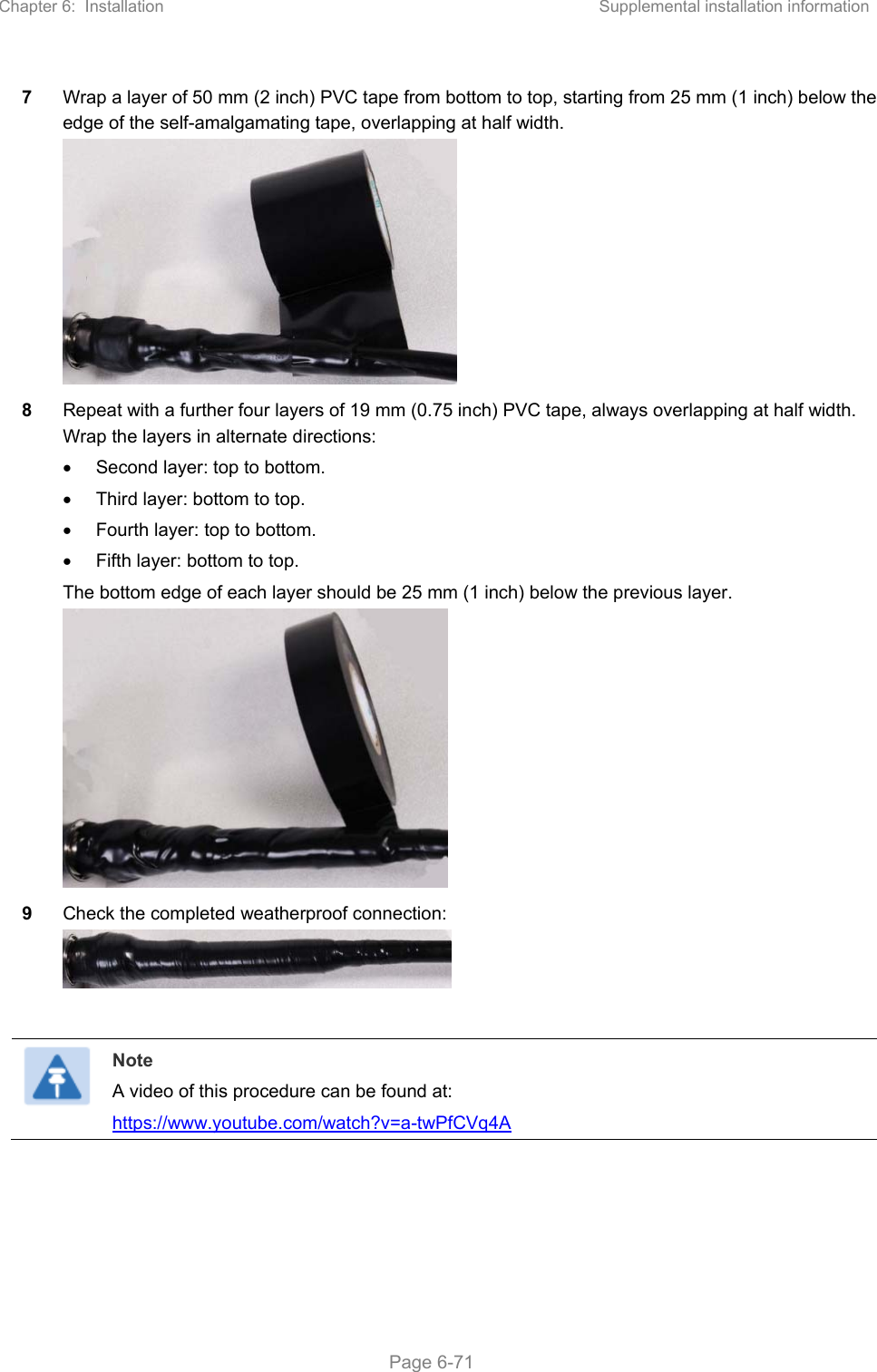 Chapter 6:  Installation  Supplemental installation information   Page 6-71 7  Wrap a layer of 50 mm (2 inch) PVC tape from bottom to top, starting from 25 mm (1 inch) below the edge of the self-amalgamating tape, overlapping at half width.  8  Repeat with a further four layers of 19 mm (0.75 inch) PVC tape, always overlapping at half width. Wrap the layers in alternate directions:   Second layer: top to bottom.   Third layer: bottom to top.   Fourth layer: top to bottom.   Fifth layer: bottom to top. The bottom edge of each layer should be 25 mm (1 inch) below the previous layer.  9  Check the completed weatherproof connection:    Note A video of this procedure can be found at: https://www.youtube.com/watch?v=a-twPfCVq4A      