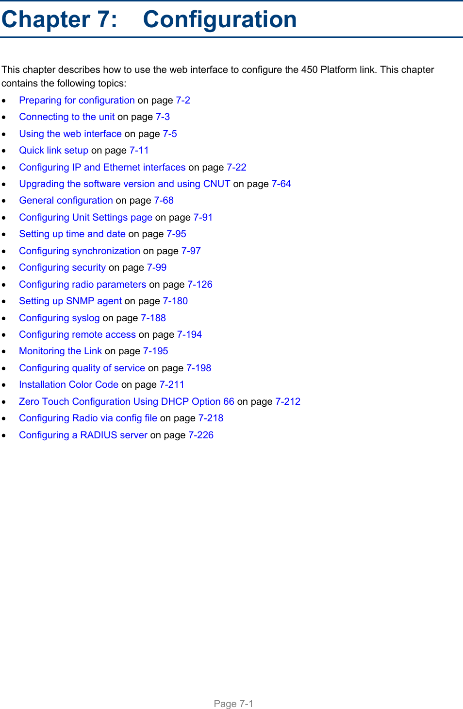     Page 7-1   Chapter 7:   Configuration This chapter describes how to use the web interface to configure the 450 Platform link. This chapter contains the following topics:  Preparing for configuration on page 7-2  Connecting to the unit on page 7-3  Using the web interface on page 7-5  Quick link setup on page 7-11  Configuring IP and Ethernet interfaces on page 7-22  Upgrading the software version and using CNUT on page 7-64  General configuration on page 7-68  Configuring Unit Settings page on page 7-91  Setting up time and date on page 7-95  Configuring synchronization on page 7-97  Configuring security on page 7-99  Configuring radio parameters on page 7-126  Setting up SNMP agent on page 7-180  Configuring syslog on page 7-188  Configuring remote access on page 7-194  Monitoring the Link on page 7-195  Configuring quality of service on page 7-198  Installation Color Code on page 7-211  Zero Touch Configuration Using DHCP Option 66 on page 7-212  Configuring Radio via config file on page 7-218  Configuring a RADIUS server on page 7-226 