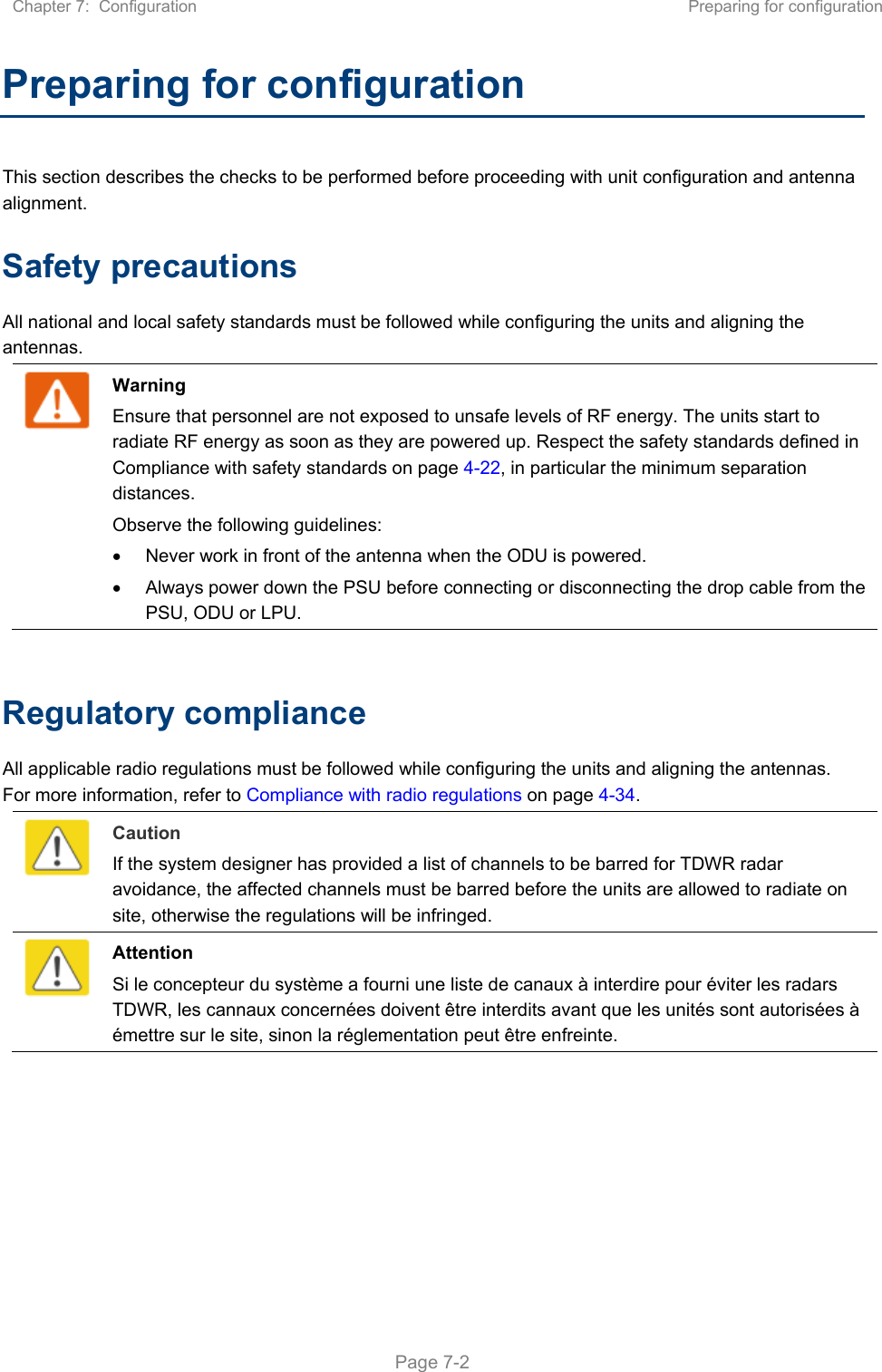 Chapter 7:  Configuration  Preparing for configuration   Page 7-2 Preparing for configuration This section describes the checks to be performed before proceeding with unit configuration and antenna alignment. Safety precautions All national and local safety standards must be followed while configuring the units and aligning the antennas.   Warning Ensure that personnel are not exposed to unsafe levels of RF energy. The units start to radiate RF energy as soon as they are powered up. Respect the safety standards defined in Compliance with safety standards on page 4-22, in particular the minimum separation distances. Observe the following guidelines:   Never work in front of the antenna when the ODU is powered.   Always power down the PSU before connecting or disconnecting the drop cable from the PSU, ODU or LPU.  Regulatory compliance All applicable radio regulations must be followed while configuring the units and aligning the antennas. For more information, refer to Compliance with radio regulations on page 4-34.   Caution If the system designer has provided a list of channels to be barred for TDWR radar avoidance, the affected channels must be barred before the units are allowed to radiate on site, otherwise the regulations will be infringed.   Attention Si le concepteur du système a fourni une liste de canaux à interdire pour éviter les radars TDWR, les cannaux concernées doivent être interdits avant que les unités sont autorisées à émettre sur le site, sinon la réglementation peut être enfreinte.  