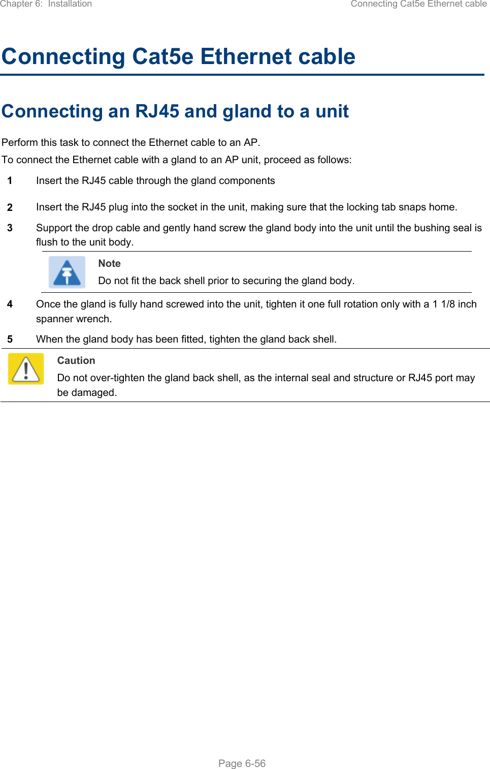 Chapter 6:  Installation  Connecting Cat5e Ethernet cable   Page 6-56 Connecting Cat5e Ethernet cable Connecting an RJ45 and gland to a unit Perform this task to connect the Ethernet cable to an AP.  To connect the Ethernet cable with a gland to an AP unit, proceed as follows: 1  Insert the RJ45 cable through the gland components  2  Insert the RJ45 plug into the socket in the unit, making sure that the locking tab snaps home. 3  Support the drop cable and gently hand screw the gland body into the unit until the bushing seal is flush to the unit body.  Note Do not fit the back shell prior to securing the gland body.  4  Once the gland is fully hand screwed into the unit, tighten it one full rotation only with a 1 1/8 inch spanner wrench. 5  When the gland body has been fitted, tighten the gland back shell.  Caution Do not over-tighten the gland back shell, as the internal seal and structure or RJ45 port may be damaged.  