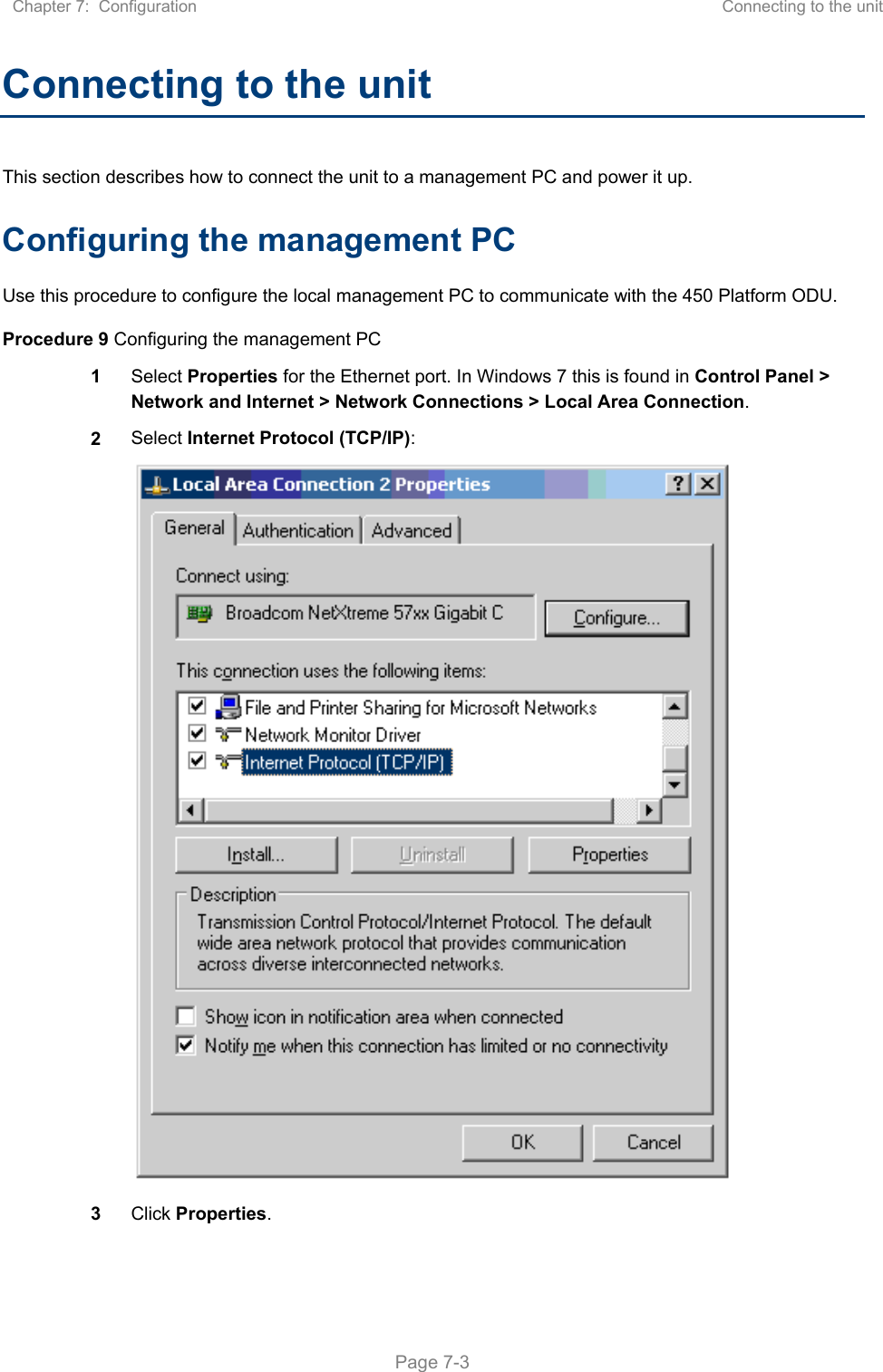 Chapter 7:  Configuration  Connecting to the unit   Page 7-3 Connecting to the unit This section describes how to connect the unit to a management PC and power it up. Configuring the management PC Use this procedure to configure the local management PC to communicate with the 450 Platform ODU. Procedure 9 Configuring the management PC 1  Select Properties for the Ethernet port. In Windows 7 this is found in Control Panel &gt; Network and Internet &gt; Network Connections &gt; Local Area Connection. 2  Select Internet Protocol (TCP/IP):  3  Click Properties. 