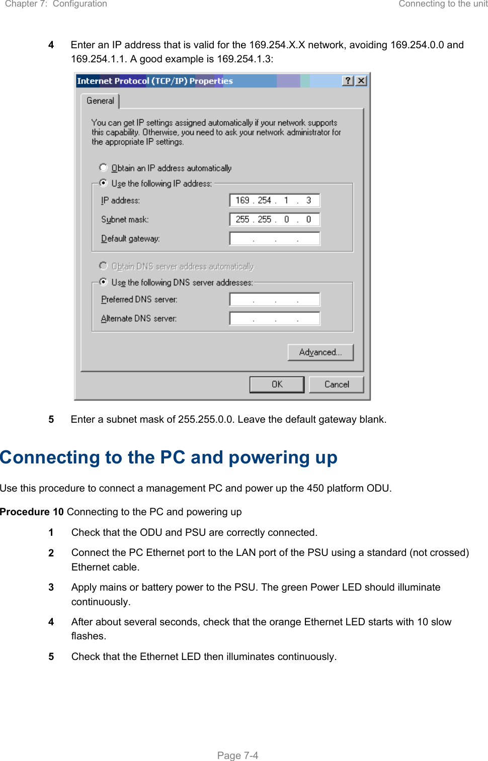 Chapter 7:  Configuration  Connecting to the unit   Page 7-4 4  Enter an IP address that is valid for the 169.254.X.X network, avoiding 169.254.0.0 and 169.254.1.1. A good example is 169.254.1.3:  5  Enter a subnet mask of 255.255.0.0. Leave the default gateway blank. Connecting to the PC and powering up Use this procedure to connect a management PC and power up the 450 platform ODU. Procedure 10 Connecting to the PC and powering up 1  Check that the ODU and PSU are correctly connected. 2  Connect the PC Ethernet port to the LAN port of the PSU using a standard (not crossed) Ethernet cable. 3  Apply mains or battery power to the PSU. The green Power LED should illuminate continuously. 4  After about several seconds, check that the orange Ethernet LED starts with 10 slow flashes. 5  Check that the Ethernet LED then illuminates continuously.  