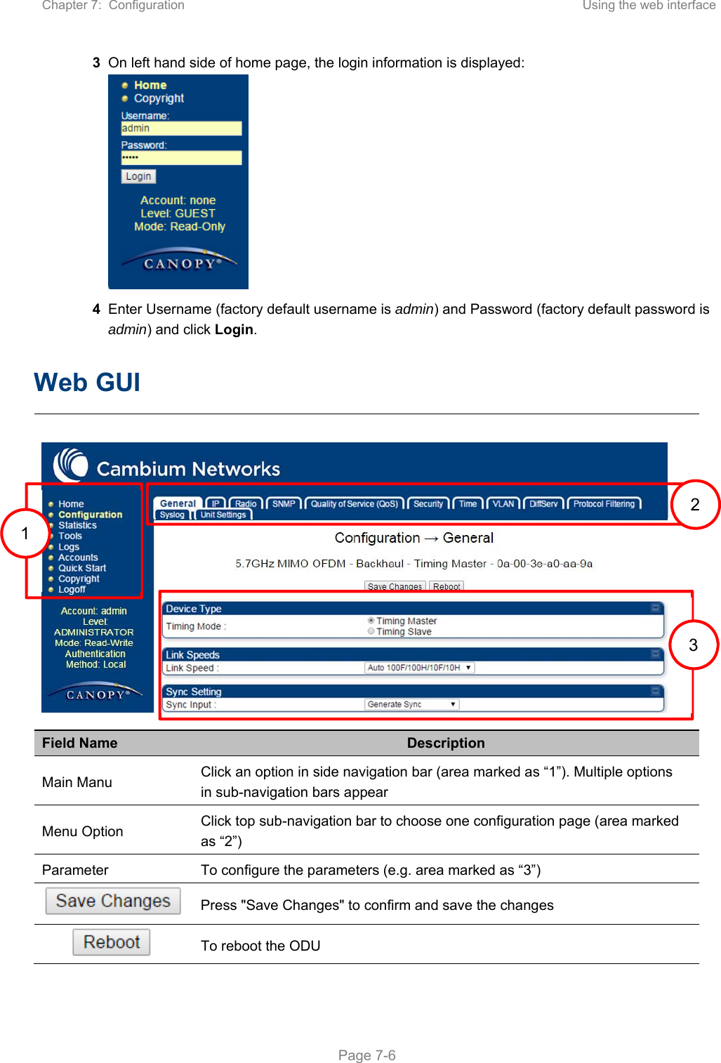 Chapter 7:  Configuration  Using the web interface   Page 7-6 3 On left hand side of home page, the login information is displayed:  4 Enter Username (factory default username is admin) and Password (factory default password is admin) and click Login.  Web GUI   Field Name  Description Main Manu  Click an option in side navigation bar (area marked as “1”). Multiple options in sub-navigation bars appear Menu Option  Click top sub-navigation bar to choose one configuration page (area marked as “2”) Parameter  To configure the parameters (e.g. area marked as “3”)  Press &quot;Save Changes&quot; to confirm and save the changes  To reboot the ODU 1   1  2 3 