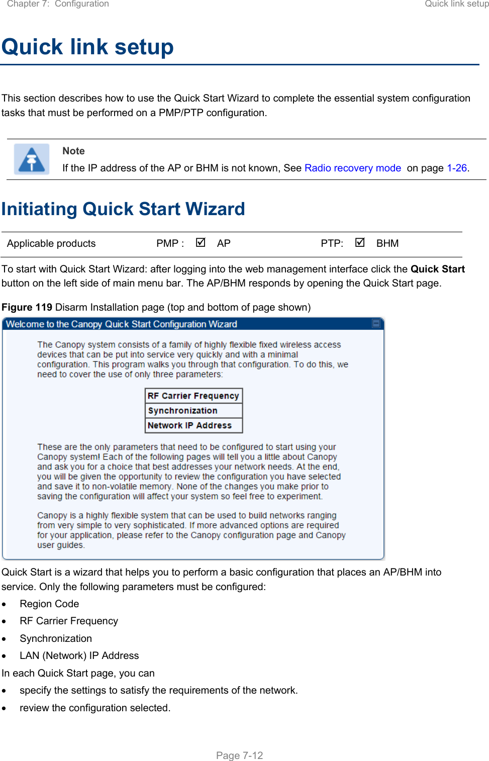 Chapter 7:  Configuration  Quick link setup   Page 7-12 Quick link setup This section describes how to use the Quick Start Wizard to complete the essential system configuration tasks that must be performed on a PMP/PTP configuration.   Note If the IP address of the AP or BHM is not known, See Radio recovery mode  on page 1-26. Initiating Quick Start Wizard Applicable products  PMP :  AP    PTP:BHM    To start with Quick Start Wizard: after logging into the web management interface click the Quick Start button on the left side of main menu bar. The AP/BHM responds by opening the Quick Start page. Figure 119 Disarm Installation page (top and bottom of page shown)  Quick Start is a wizard that helps you to perform a basic configuration that places an AP/BHM into service. Only the following parameters must be configured:   Region Code   RF Carrier Frequency   Synchronization   LAN (Network) IP Address In each Quick Start page, you can   specify the settings to satisfy the requirements of the network.   review the configuration selected. 