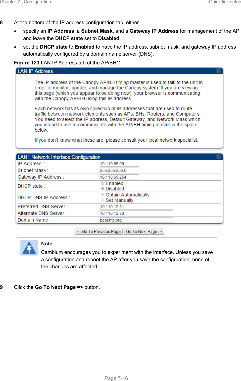 Chapter 7:  Configuration  Quick link setup   Page 7-16 8  At the bottom of the IP address configuration tab, either  specify an IP Address, a Subnet Mask, and a Gateway IP Address for management of the AP and leave the DHCP state set to Disabled.   set the DHCP state to Enabled to have the IP address, subnet mask, and gateway IP address automatically configured by a domain name server (DNS). Figure 123 LAN IP Address tab of the AP/BHM  Note Cambium encourages you to experiment with the interface. Unless you save a configuration and reboot the AP after you save the configuration, none of the changes are affected.    9  Click the Go To Next Page =&gt; button. 