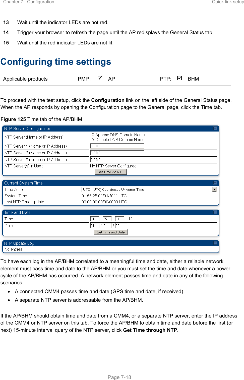 Chapter 7:  Configuration  Quick link setup   Page 7-18 13  Wait until the indicator LEDs are not red.  14  Trigger your browser to refresh the page until the AP redisplays the General Status tab.  15  Wait until the red indicator LEDs are not lit. Configuring time settings  Applicable products  PMP :  AP    PTP:BHM     To proceed with the test setup, click the Configuration link on the left side of the General Status page. When the AP responds by opening the Configuration page to the General page, click the Time tab. Figure 125 Time tab of the AP/BHM  To have each log in the AP/BHM correlated to a meaningful time and date, either a reliable network element must pass time and date to the AP/BHM or you must set the time and date whenever a power cycle of the AP/BHM has occurred. A network element passes time and date in any of the following scenarios:   A connected CMM4 passes time and date (GPS time and date, if received).   A separate NTP server is addressable from the AP/BHM.  If the AP/BHM should obtain time and date from a CMM4, or a separate NTP server, enter the IP address of the CMM4 or NTP server on this tab. To force the AP/BHM to obtain time and date before the first (or next) 15-minute interval query of the NTP server, click Get Time through NTP. 