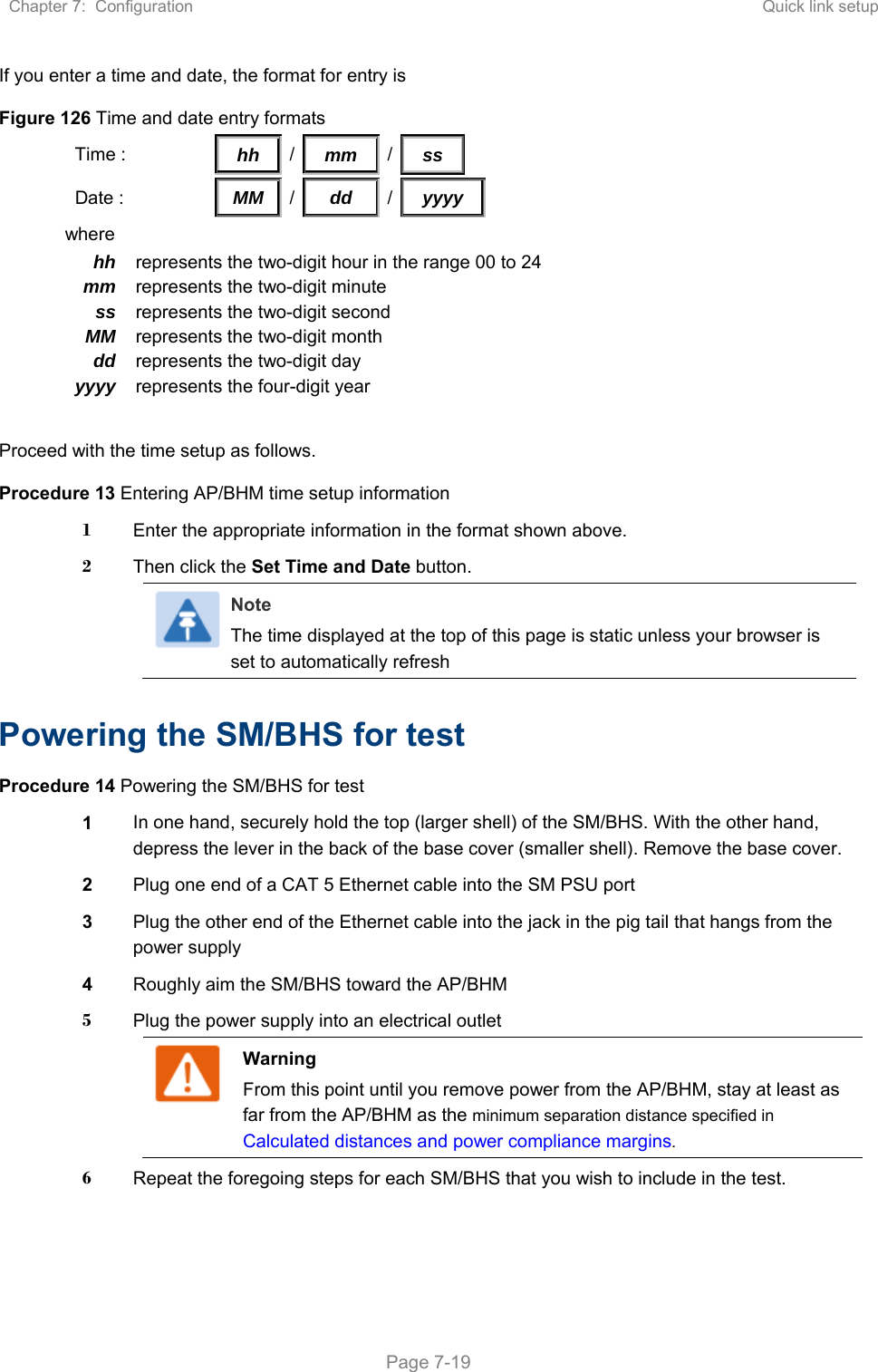 Chapter 7:  Configuration  Quick link setup   Page 7-19 If you enter a time and date, the format for entry is Figure 126 Time and date entry formats Time :                  hh   /    mm   /  ss    Date :    MM  /  dd  /yyyy where hh  represents the two-digit hour in the range 00 to 24mm  represents the two-digit minute ss  represents the two-digit second MM  represents the two-digit month dd  represents the two-digit day yyyy  represents the four-digit year  Proceed with the time setup as follows. Procedure 13 Entering AP/BHM time setup information 1  Enter the appropriate information in the format shown above. 2  Then click the Set Time and Date button. Note The time displayed at the top of this page is static unless your browser is set to automatically refresh   Powering the SM/BHS for test Procedure 14 Powering the SM/BHS for test 1  In one hand, securely hold the top (larger shell) of the SM/BHS. With the other hand, depress the lever in the back of the base cover (smaller shell). Remove the base cover.  2  Plug one end of a CAT 5 Ethernet cable into the SM PSU port 3  Plug the other end of the Ethernet cable into the jack in the pig tail that hangs from the power supply 4  Roughly aim the SM/BHS toward the AP/BHM 5  Plug the power supply into an electrical outlet Warning From this point until you remove power from the AP/BHM, stay at least as far from the AP/BHM as the minimum separation distance specified in Calculated distances and power compliance margins.  6  Repeat the foregoing steps for each SM/BHS that you wish to include in the test. 