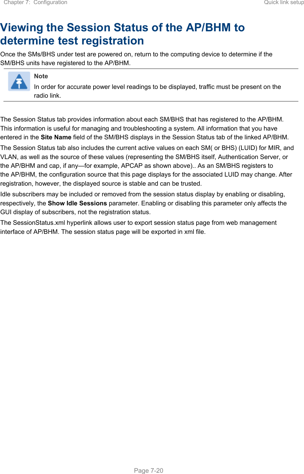Chapter 7:  Configuration  Quick link setup   Page 7-20 Viewing the Session Status of the AP/BHM to determine test registration Once the SMs/BHS under test are powered on, return to the computing device to determine if the SM/BHS units have registered to the AP/BHM. Note In order for accurate power level readings to be displayed, traffic must be present on the radio link.  The Session Status tab provides information about each SM/BHS that has registered to the AP/BHM. This information is useful for managing and troubleshooting a system. All information that you have entered in the Site Name field of the SM/BHS displays in the Session Status tab of the linked AP/BHM.  The Session Status tab also includes the current active values on each SM( or BHS) (LUID) for MIR, and VLAN, as well as the source of these values (representing the SM/BHS itself, Authentication Server, or the AP/BHM and cap, if any—for example, APCAP as shown above).. As an SM/BHS registers to the AP/BHM, the configuration source that this page displays for the associated LUID may change. After registration, however, the displayed source is stable and can be trusted.  Idle subscribers may be included or removed from the session status display by enabling or disabling, respectively, the Show Idle Sessions parameter. Enabling or disabling this parameter only affects the GUI display of subscribers, not the registration status. The SessionStatus.xml hyperlink allows user to export session status page from web management interface of AP/BHM. The session status page will be exported in xml file.   