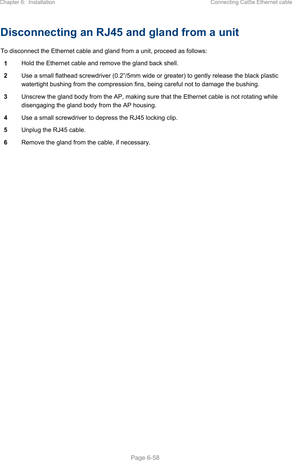 Chapter 6:  Installation  Connecting Cat5e Ethernet cable   Page 6-58 Disconnecting an RJ45 and gland from a unit To disconnect the Ethernet cable and gland from a unit, proceed as follows: 1  Hold the Ethernet cable and remove the gland back shell. 2  Use a small flathead screwdriver (0.2”/5mm wide or greater) to gently release the black plastic watertight bushing from the compression fins, being careful not to damage the bushing. 3  Unscrew the gland body from the AP, making sure that the Ethernet cable is not rotating while disengaging the gland body from the AP housing. 4  Use a small screwdriver to depress the RJ45 locking clip. 5  Unplug the RJ45 cable. 6  Remove the gland from the cable, if necessary. 