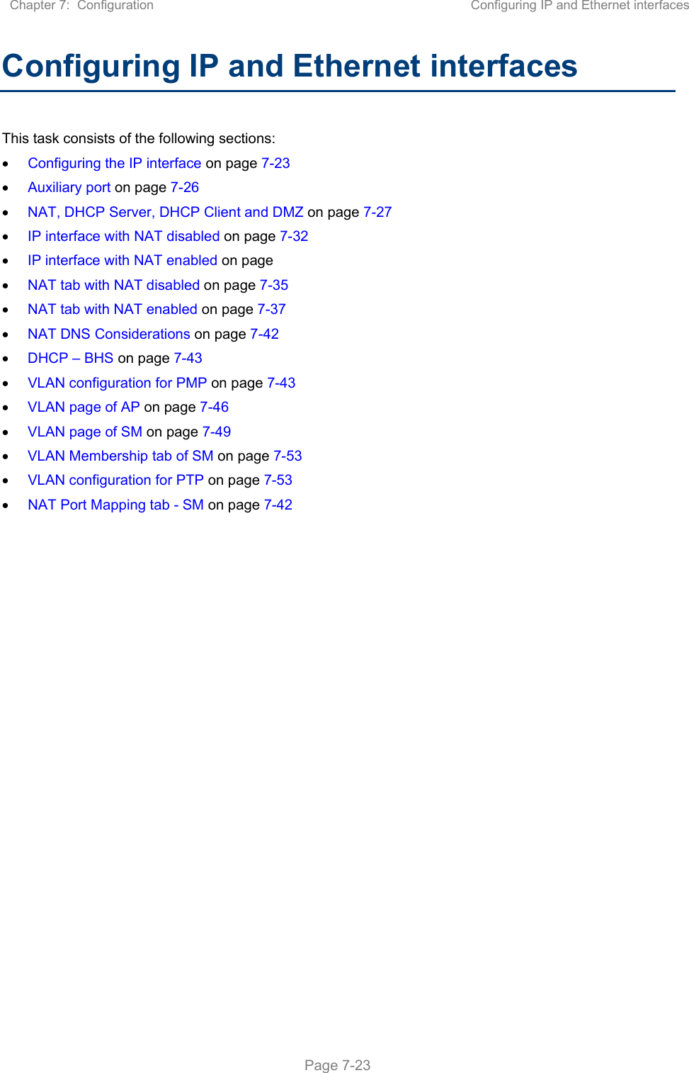 Chapter 7:  Configuration  Configuring IP and Ethernet interfaces   Page 7-23 Configuring IP and Ethernet interfaces  This task consists of the following sections:  Configuring the IP interface on page 7-23  Auxiliary port on page 7-26  NAT, DHCP Server, DHCP Client and DMZ on page 7-27  IP interface with NAT disabled on page 7-32  IP interface with NAT enabled on page  NAT tab with NAT disabled on page 7-35  NAT tab with NAT enabled on page 7-37  NAT DNS Considerations on page 7-42  DHCP – BHS on page 7-43  VLAN configuration for PMP on page 7-43  VLAN page of AP on page 7-46  VLAN page of SM on page 7-49  VLAN Membership tab of SM on page 7-53  VLAN configuration for PTP on page 7-53  NAT Port Mapping tab - SM on page 7-42   
