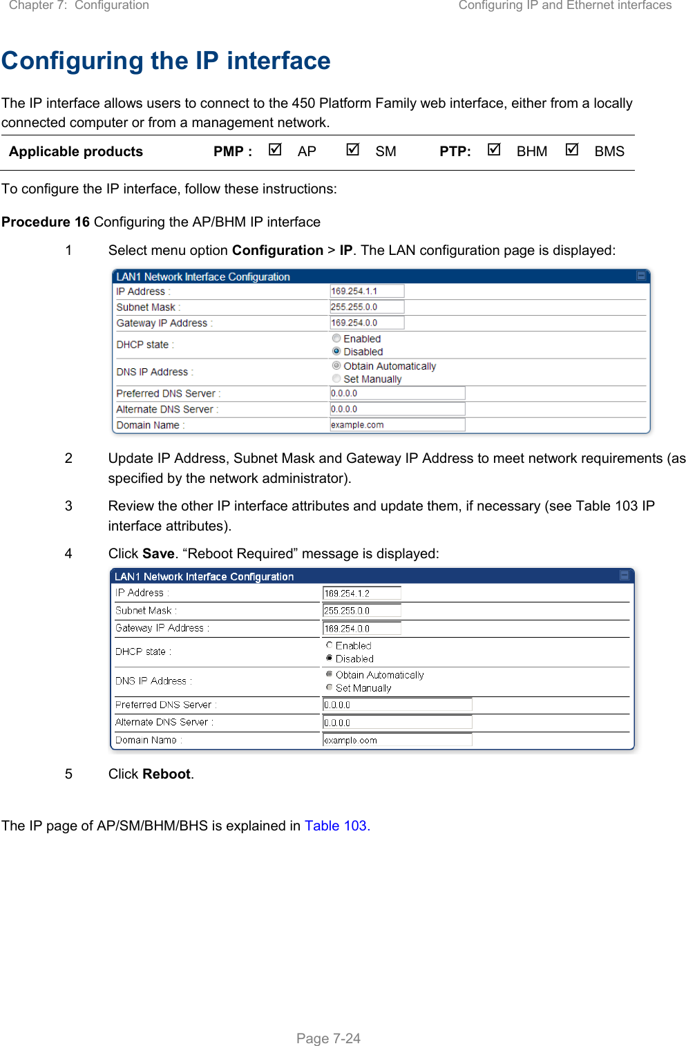 Chapter 7:  Configuration  Configuring IP and Ethernet interfaces   Page 7-24 Configuring the IP interface The IP interface allows users to connect to the 450 Platform Family web interface, either from a locally connected computer or from a management network. Applicable products  PMP :  AP  SM  PTP: BHM   BMS   To configure the IP interface, follow these instructions: Procedure 16 Configuring the AP/BHM IP interface 1  Select menu option Configuration &gt; IP. The LAN configuration page is displayed:  2  Update IP Address, Subnet Mask and Gateway IP Address to meet network requirements (as specified by the network administrator). 3  Review the other IP interface attributes and update them, if necessary (see Table 103 IP interface attributes). 4  Click Save. “Reboot Required” message is displayed:  5  Click Reboot.  The IP page of AP/SM/BHM/BHS is explained in Table 103. 