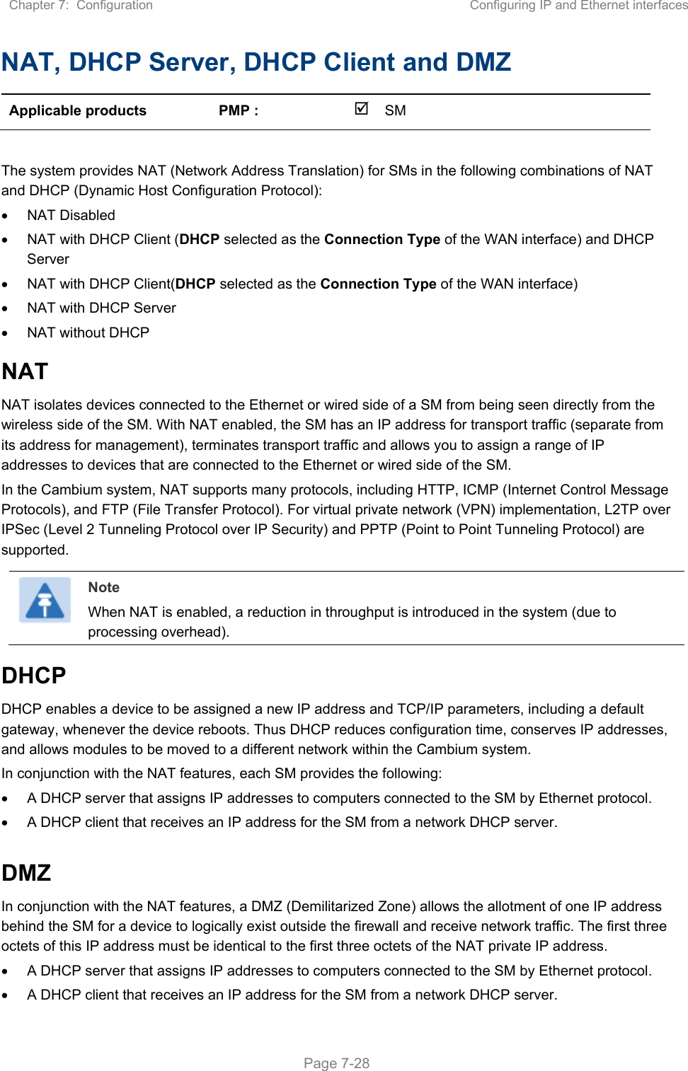 Chapter 7:  Configuration  Configuring IP and Ethernet interfaces   Page 7-28 NAT, DHCP Server, DHCP Client and DMZ Applicable products  PMP :    SM       The system provides NAT (Network Address Translation) for SMs in the following combinations of NAT and DHCP (Dynamic Host Configuration Protocol):   NAT Disabled   NAT with DHCP Client (DHCP selected as the Connection Type of the WAN interface) and DHCP Server   NAT with DHCP Client(DHCP selected as the Connection Type of the WAN interface)   NAT with DHCP Server   NAT without DHCP NAT NAT isolates devices connected to the Ethernet or wired side of a SM from being seen directly from the wireless side of the SM. With NAT enabled, the SM has an IP address for transport traffic (separate from its address for management), terminates transport traffic and allows you to assign a range of IP addresses to devices that are connected to the Ethernet or wired side of the SM.  In the Cambium system, NAT supports many protocols, including HTTP, ICMP (Internet Control Message Protocols), and FTP (File Transfer Protocol). For virtual private network (VPN) implementation, L2TP over IPSec (Level 2 Tunneling Protocol over IP Security) and PPTP (Point to Point Tunneling Protocol) are supported.   Note When NAT is enabled, a reduction in throughput is introduced in the system (due to processing overhead). DHCP DHCP enables a device to be assigned a new IP address and TCP/IP parameters, including a default gateway, whenever the device reboots. Thus DHCP reduces configuration time, conserves IP addresses, and allows modules to be moved to a different network within the Cambium system. In conjunction with the NAT features, each SM provides the following:   A DHCP server that assigns IP addresses to computers connected to the SM by Ethernet protocol.   A DHCP client that receives an IP address for the SM from a network DHCP server.  DMZ In conjunction with the NAT features, a DMZ (Demilitarized Zone) allows the allotment of one IP address behind the SM for a device to logically exist outside the firewall and receive network traffic. The first three octets of this IP address must be identical to the first three octets of the NAT private IP address.    A DHCP server that assigns IP addresses to computers connected to the SM by Ethernet protocol.   A DHCP client that receives an IP address for the SM from a network DHCP server. 