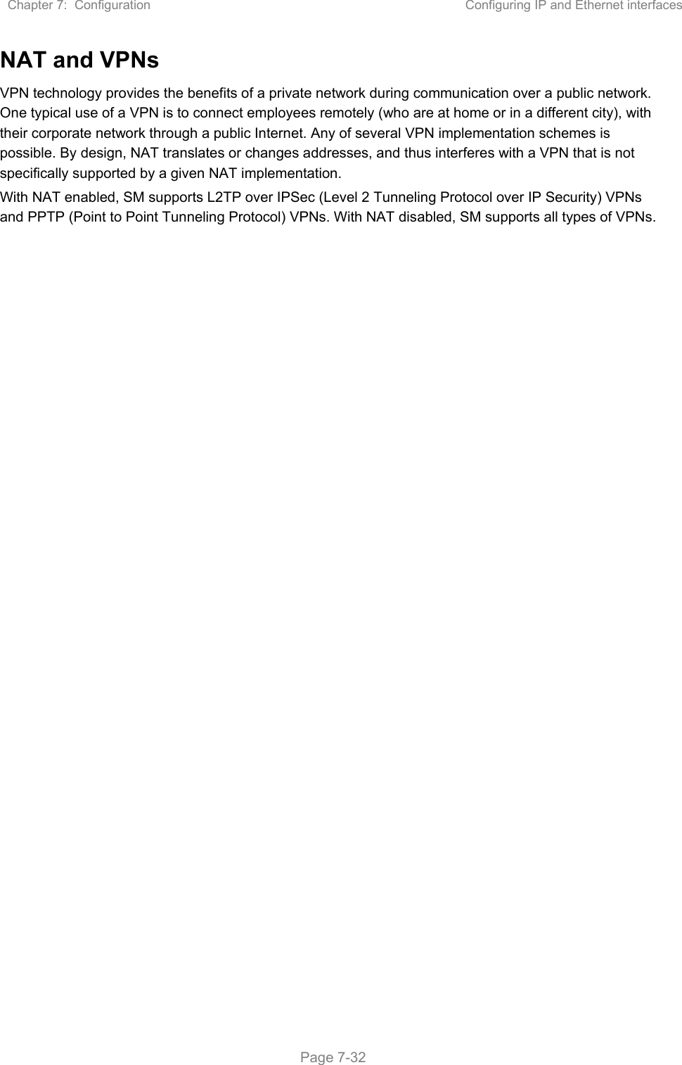 Chapter 7:  Configuration  Configuring IP and Ethernet interfaces   Page 7-32 NAT and VPNs VPN technology provides the benefits of a private network during communication over a public network. One typical use of a VPN is to connect employees remotely (who are at home or in a different city), with their corporate network through a public Internet. Any of several VPN implementation schemes is possible. By design, NAT translates or changes addresses, and thus interferes with a VPN that is not specifically supported by a given NAT implementation. With NAT enabled, SM supports L2TP over IPSec (Level 2 Tunneling Protocol over IP Security) VPNs and PPTP (Point to Point Tunneling Protocol) VPNs. With NAT disabled, SM supports all types of VPNs.   