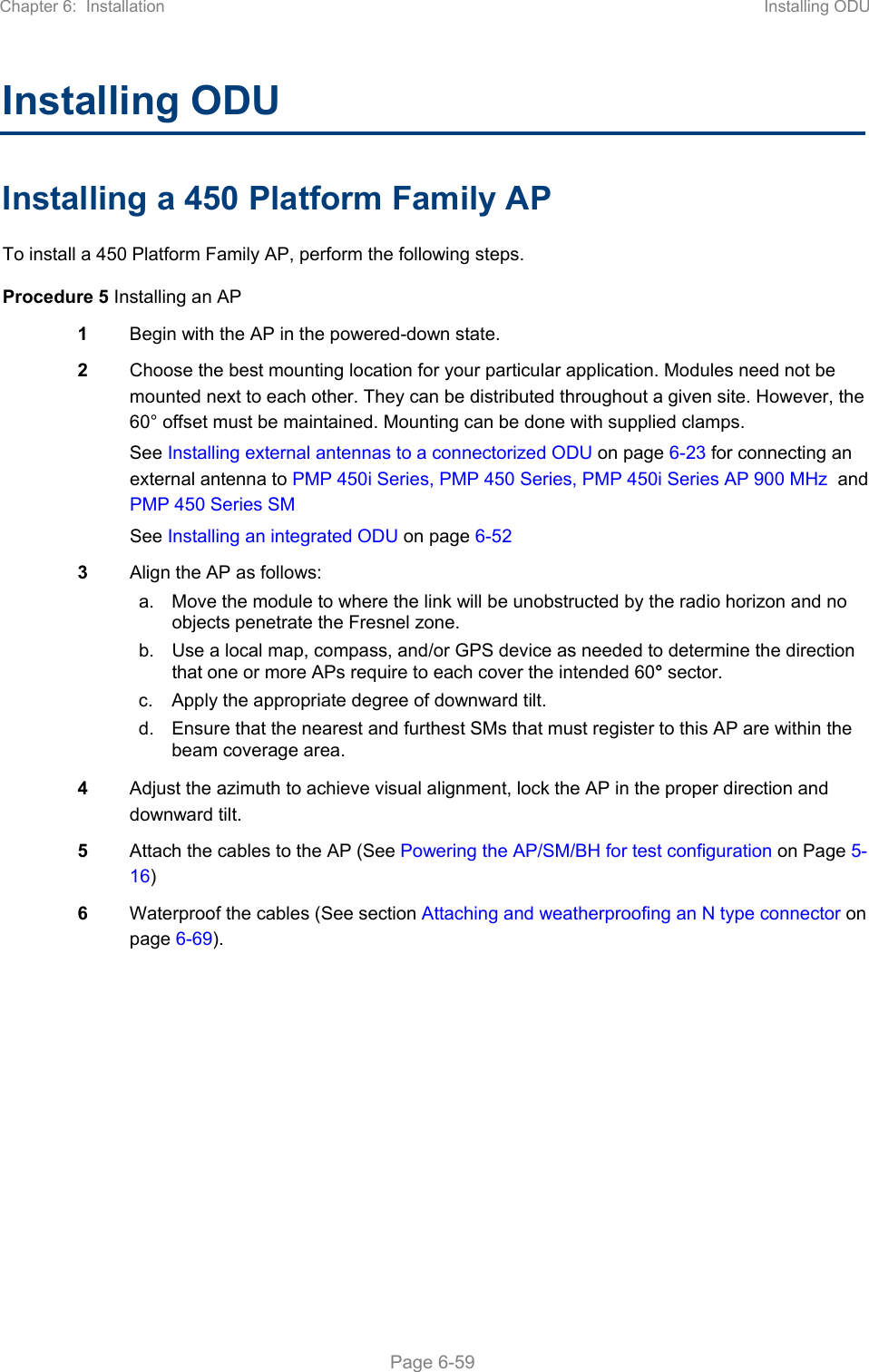 Chapter 6:  Installation  Installing ODU   Page 6-59 Installing ODU Installing a 450 Platform Family AP To install a 450 Platform Family AP, perform the following steps. Procedure 5 Installing an AP 1  Begin with the AP in the powered-down state. 2  Choose the best mounting location for your particular application. Modules need not be mounted next to each other. They can be distributed throughout a given site. However, the 60° offset must be maintained. Mounting can be done with supplied clamps. See Installing external antennas to a connectorized ODU on page 6-23 for connecting an external antenna to PMP 450i Series, PMP 450 Series, PMP 450i Series AP 900 MHz  and PMP 450 Series SM  See Installing an integrated ODU on page 6-52 3  Align the AP as follows: a.  Move the module to where the link will be unobstructed by the radio horizon and no objects penetrate the Fresnel zone.  b.  Use a local map, compass, and/or GPS device as needed to determine the direction that one or more APs require to each cover the intended 60° sector. c.  Apply the appropriate degree of downward tilt.  d.  Ensure that the nearest and furthest SMs that must register to this AP are within the beam coverage area.  4  Adjust the azimuth to achieve visual alignment, lock the AP in the proper direction and downward tilt. 5  Attach the cables to the AP (See Powering the AP/SM/BH for test configuration on Page 5-16) 6  Waterproof the cables (See section Attaching and weatherproofing an N type connector on page 6-69).   